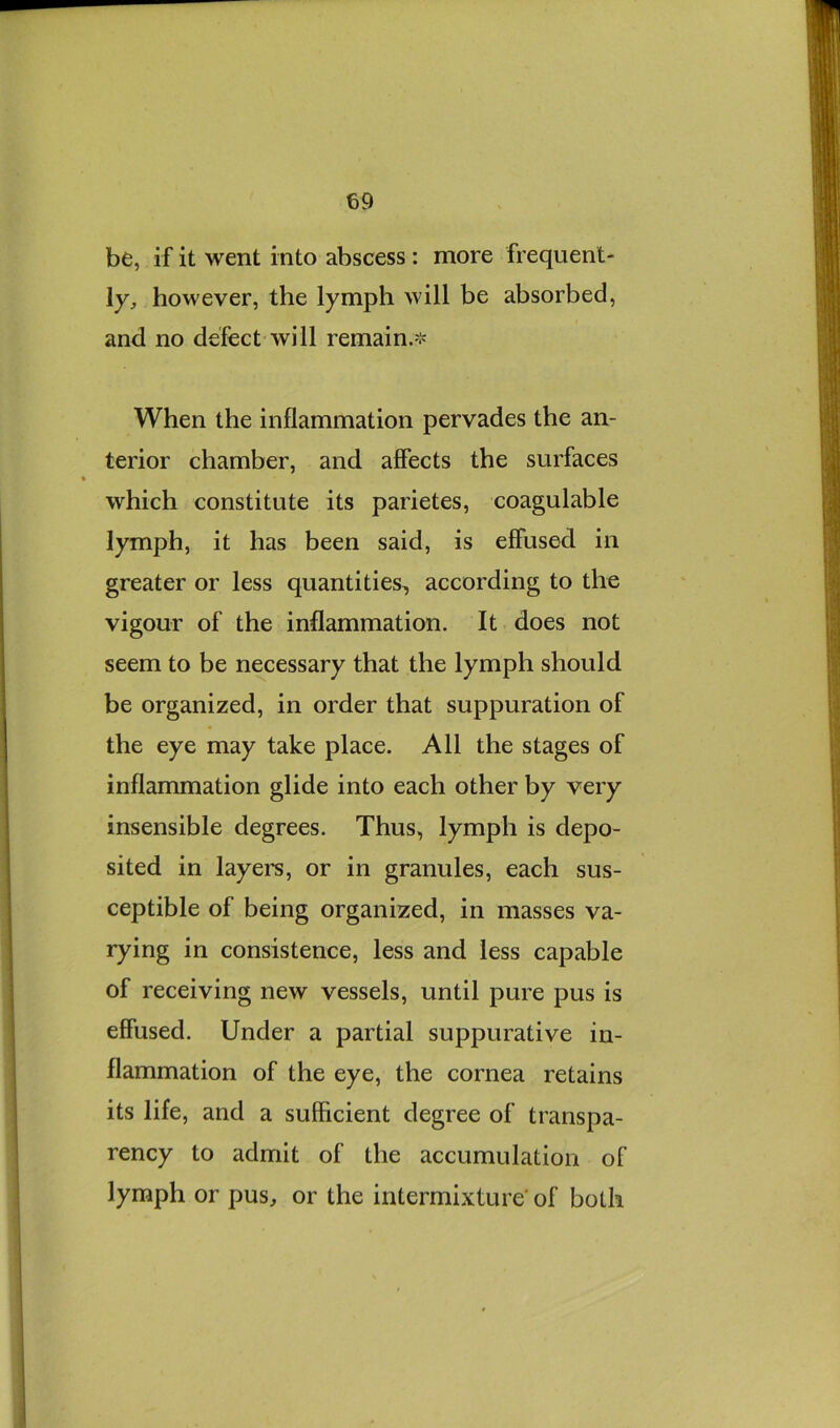 be, if it went into abscess : more frequent- ly, however, the lymph will be absorbed, and no defect will remain.-;' When the inflammation pervades the an- terior chamber, and affects the surfaces which constitute its parietes, coagulable lymph, it has been said, is effused in greater or less quantities, according to the vigour of the inflammation. It does not seem to be necessary that the lymph should be organized, in order that suppuration of the eye may take place. All the stages of inflammation glide into each other by very insensible degrees. Thus, lymph is depo- sited in lay el’s, or in granules, each sus- ceptible of being organized, in masses va- rying in consistence, less and less capable of receiving new vessels, until pure pus is effused. Under a partial suppurative in- flammation of the eye, the cornea retains its life, and a sufficient degree of transpa- rency to admit of the accumulation of lymph or pus, or the intermixture' of both