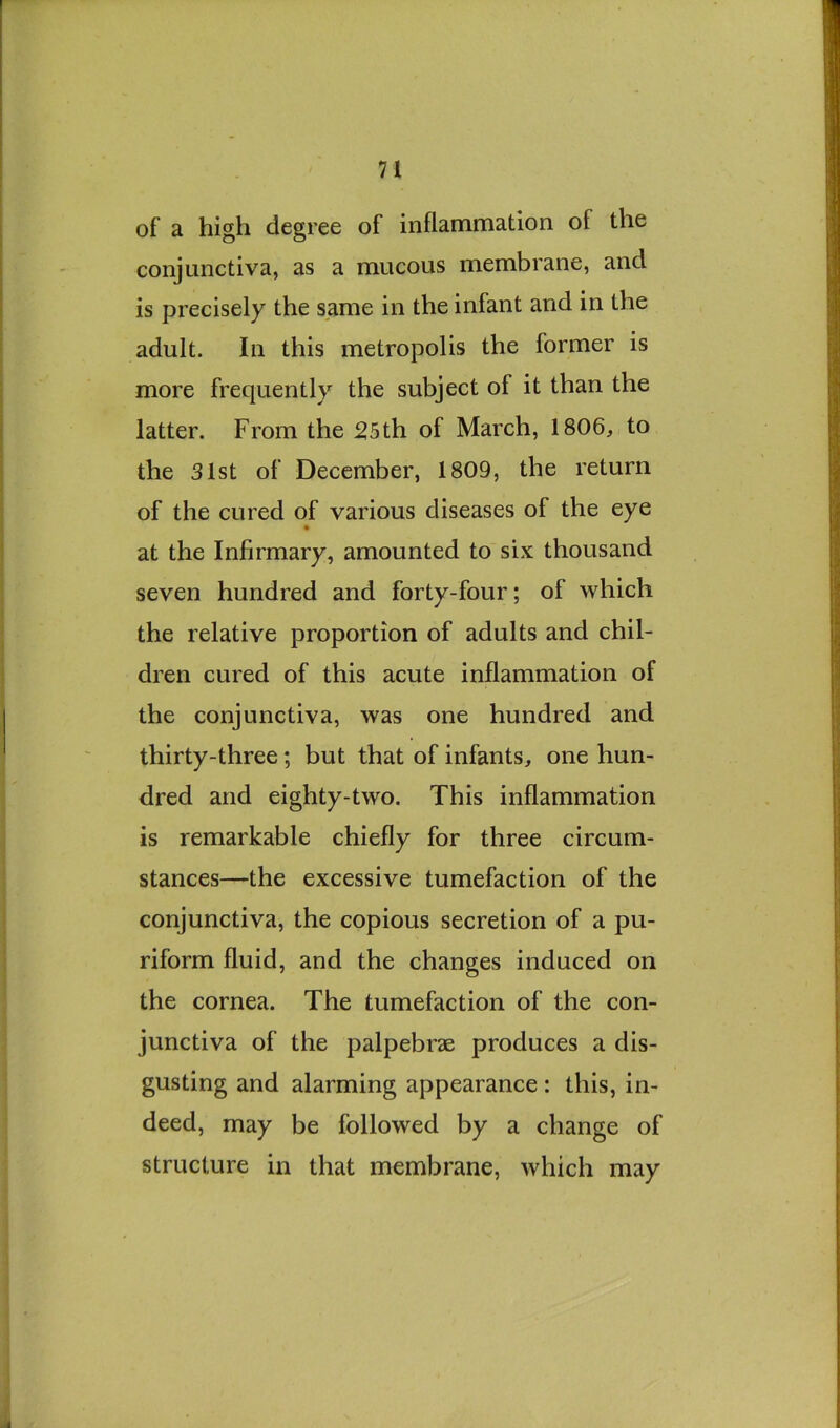 of a high degree of inflammation of the conjunctiva, as a mucous membrane, and is precisely the same in the infant and in the adult. In this metropolis the former is more frequently the subject of it than the latter. From the 25th of March, 1806, to the 31st of December, 1809, the return of the cured of various diseases of the eye at the Infirmary, amounted to six thousand seven hundred and forty-four; of which the relative proportion of adults and chil- dren cured of this acute inflammation of the conjunctiva, was one hundred and thirty-three; but that of infants, one hun- dred and eighty-two. This inflammation is remarkable chiefly for three circum- stances—the excessive tumefaction of the conjunctiva, the copious secretion of a pu- riform fluid, and the changes induced on the cornea. The tumefaction of the con- junctiva of the palpebrae produces a dis- gusting and alarming appearance: this, in- deed, may be followed by a change of structure in that membrane, which may