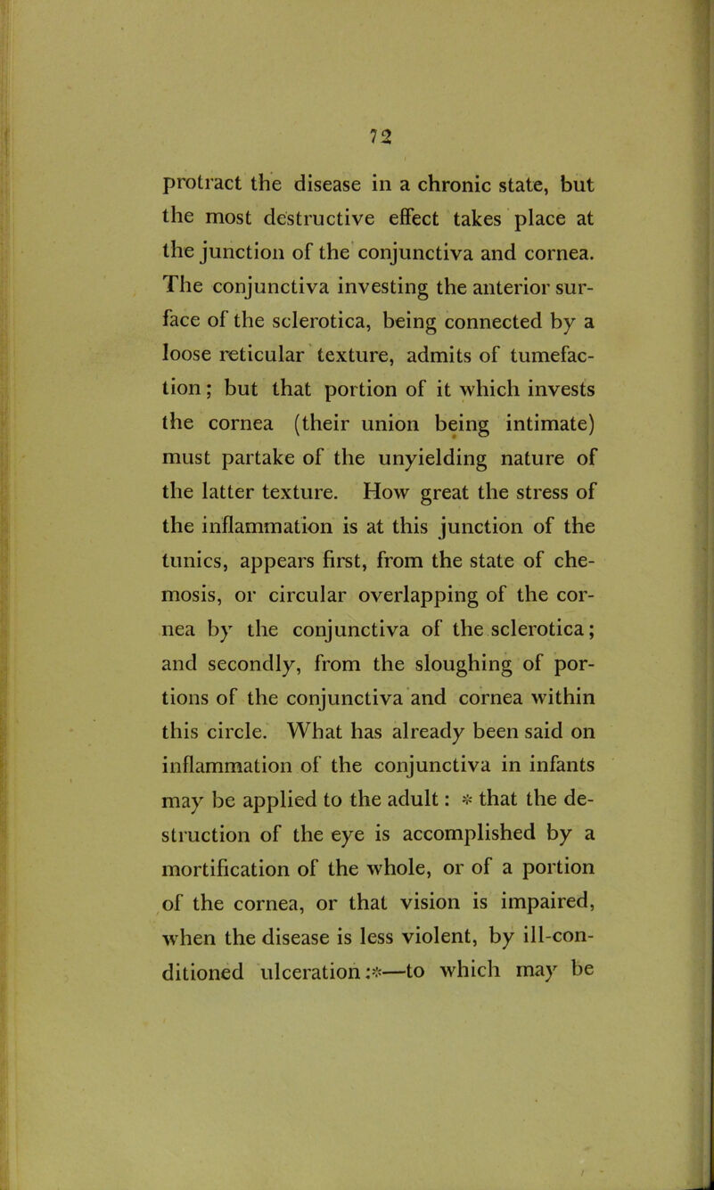 protract the disease in a chronic state, but the most destructive effect takes place at the junction of the conjunctiva and cornea. The conjunctiva investing the anterior sur- face of the sclerotica, being connected by a loose reticular texture, admits of tumefac- tion ; but that portion of it which invests the cornea (their union being intimate) must partake of the unyielding nature of the latter texture. How great the stress of the inflammation is at this junction of the tunics, appears first, from the state of che- mosis, or circular overlapping of the cor- nea by the conjunctiva of the sclerotica; and secondly, from the sloughing of por- tions of the conjunctiva and cornea within this circle. What has already been said on inflammation of the conjunctiva in infants may be applied to the adult: ❖ that the de- struction of the eye is accomplished by a mortification of the whole, or of a portion of the cornea, or that vision is impaired, when the disease is less violent, by ill-con- ditioned ulceration —to which may be /