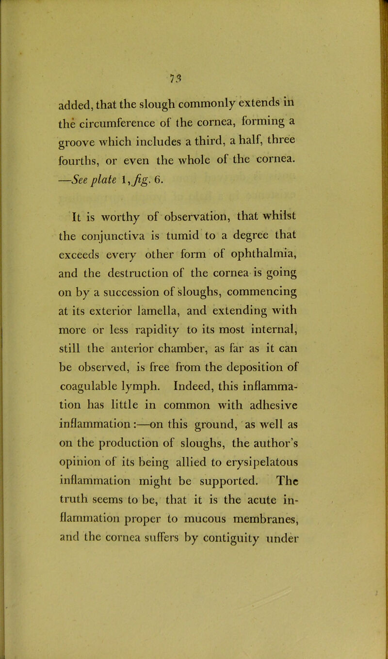 added, that the slough commonly extends in the circumference of the cornea, forming a groove which includes a third, a half, three fourths, or even the whole of the cornea. —See plate l,^g. 6. It is worthy of observation, that whilst the conjunctiva is tumid to a degree that exceeds every other form of ophthalmia, and the destruction of the cornea is going on by a succession of sloughs, commencing at its exterior lamella, and extending with more or less rapidity to its most internal, still the anterior chamber, as far as it can be observed, is free from the deposition of coagulable lymph. Indeed, this inflamma- tion has little in common with adhesive inflammation :—on this ground, as well as on the production of sloughs, the author’s opinion of its being allied to erysipelatous inflammation might be supported. The truth seems to be, that it is the acute in- flammation proper to mucous membranes, and the cornea suffers by contiguity under