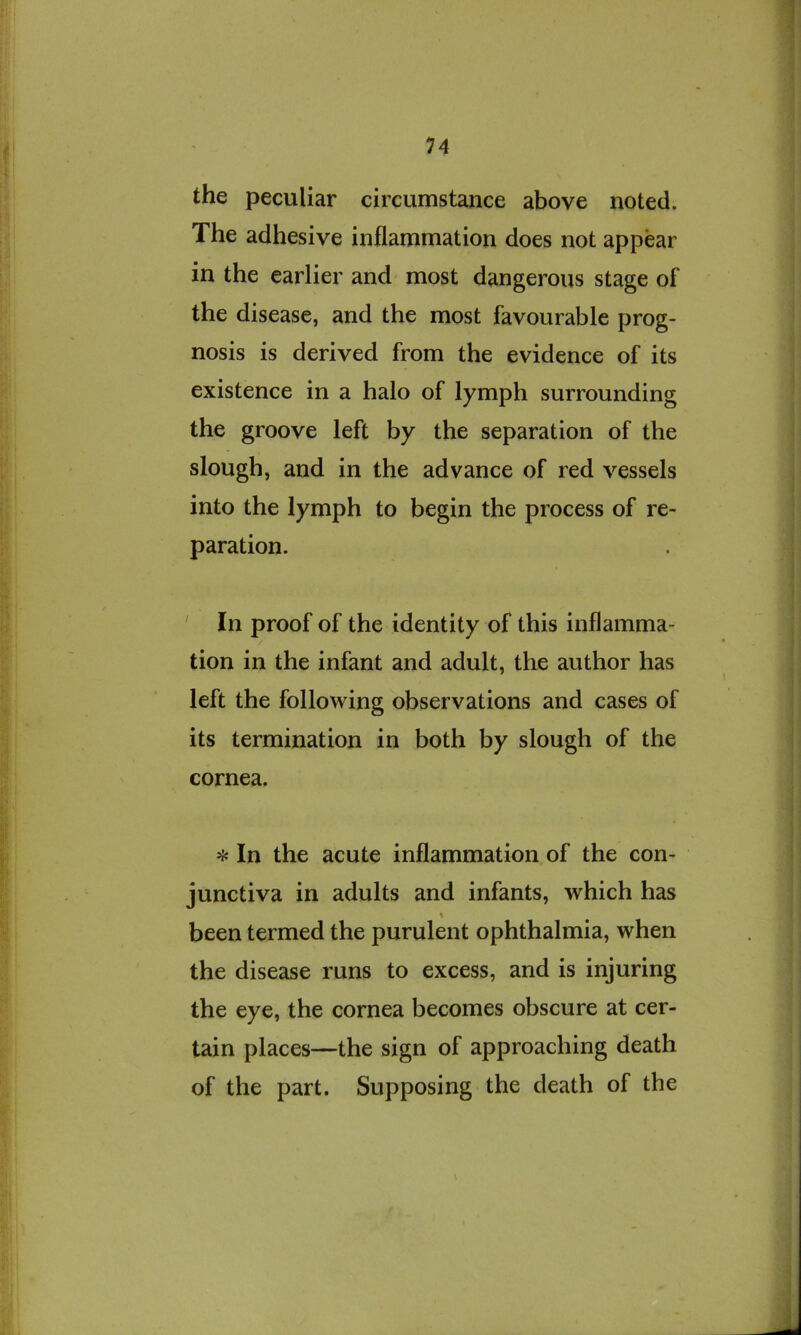 the peculiar circumstance above noted. The adhesive inflammation does not appear in the earlier and most dangerous stage of the disease, and the most favourable prog- nosis is derived from the evidence of its existence in a halo of lymph surrounding the groove left by the separation of the slough, and in the advance of red vessels into the lymph to begin the process of re- paration. ' In proof of the identity of this inflamma- tion in the infant and adult, the author has left the following observations and cases of its termination in both by slough of the cornea. >{« In the acute inflammation of the con- junctiva in adults and infants, which has % been termed the purulent ophthalmia, when the disease runs to excess, and is injuring the eye, the cornea becomes obscure at cer- tain places—the sign of approaching death of the part. Supposing the death of the