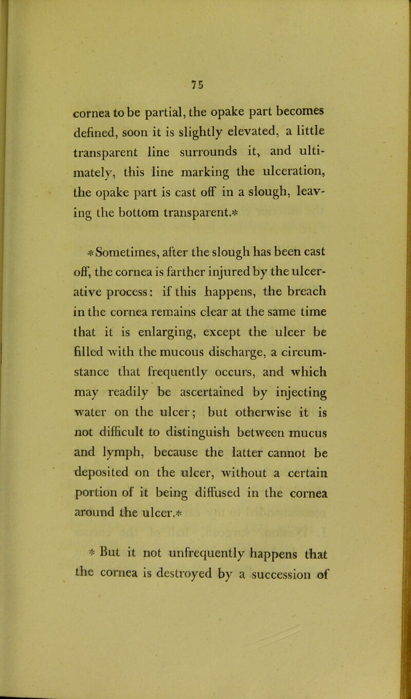 cornea to be partial, the opake part becomes defined, soon it is slightly elevated, a little transparent line surrounds it, and ulti- mately, this line marking the ulceration, the opake part is cast olF in a slough, leav- ing the bottom transparent.^J^ * Sometimes, after the slough has been cast off, the cornea is farther injured by the ulcer- ative process: if this happens, the breach in the cornea remains clear at the same time that it is enlarging, except the ulcer be filled with the mucous discharge, a circum- stance that frequently occurs, and which may readily be ascertained by injecting water on the ulcer; but otherwise it is not difficult to distinguish between mucus and lymph, because the latter cannot be deposited on the ulcer, without a certain portion of it being diffused in the cornea around the ulcer.* * But it not unfrequently happens that the cornea is destroyed by a succession of
