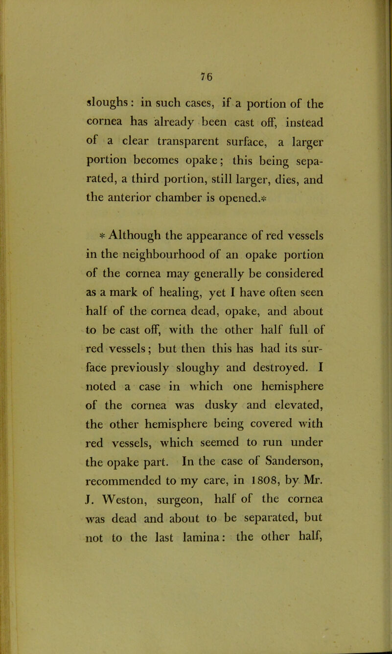 sloughs : in such cases, if a portion of the cornea has already been cast off, instead of a clear transparent surface, a larger I portion becomes opake; this being sepa- rated, a third portion, still larger, dies, and the anterior chamber is opened.^ * Although the appearance of red vessels in the neighbourhood of an opake portion of the cornea may generally be considered as a mark of healing, yet I have often seen half of the cornea dead, opake, and about to be cast off, with the other half full of * red vessels; but then this has had its sur- face previously sloughy and destroyed. I noted a case in >vhich one hemisphere of the cornea was dusky and elevated, the other hemisphere being covered with red vessels, which seemed to run under the opake part. In the case of Sanderson, recommended to my care, in 1808, by Mr. J. Weston, surgeon, half of the cornea was dead and about to be separated, but not to the last lamina: the other half,
