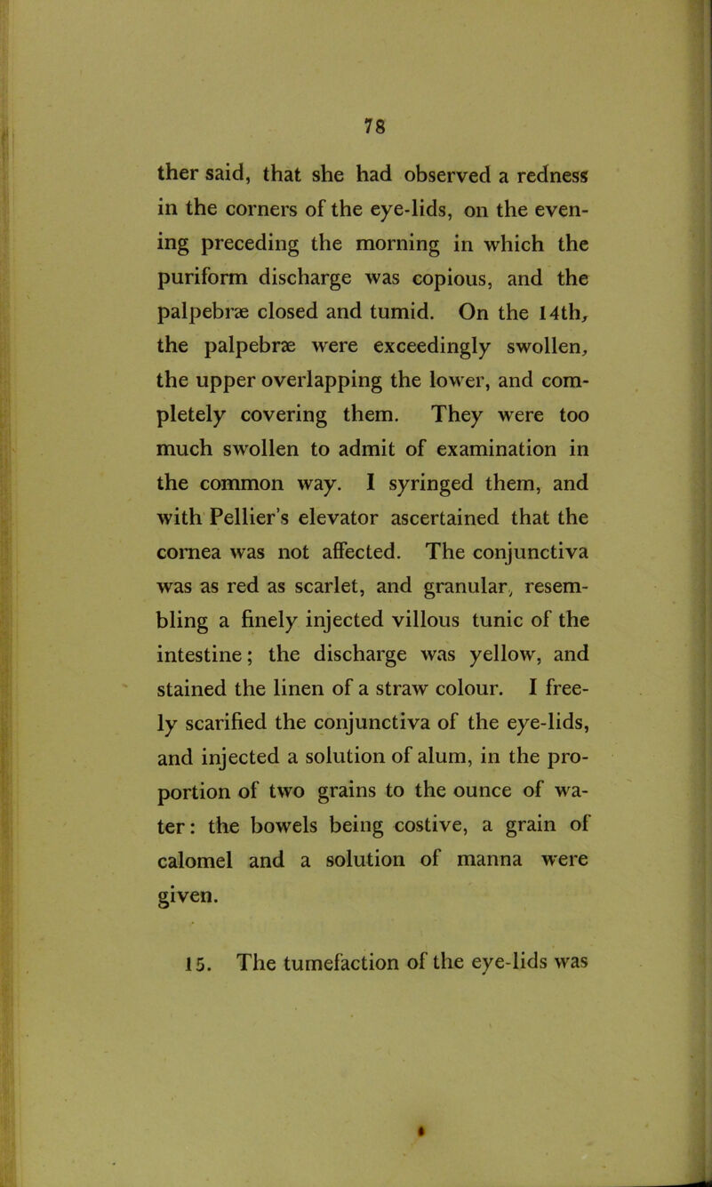 ther said, that she had observed a redness in the corners of the eye-lids, on the even- ing preceding the morning in which the puriform discharge was copious, and the palpebree closed and tumid. On the 14th, the palpebrae were exceedingly swollen, the upper overlapping the lower, and com- pletely covering them. They were too much swollen to admit of examination in the common way. I syringed them, and with Pellier’s elevator ascertained that the cornea was not affected. The conjunctiva was as red as scarlet, and granular., resem- bling a finely injected villous tunic of the intestine; the discharge was yellow, and stained the linen of a straw colour. I free- ly scarified the conjunctiva of the eye-lids, and injected a solution of alum, in the pro- portion of two grains to the ounce of wa- ter : the bowels being costive, a grain of calomel and a solution of manna were given. 15. The tumefaction of the eye-lids was