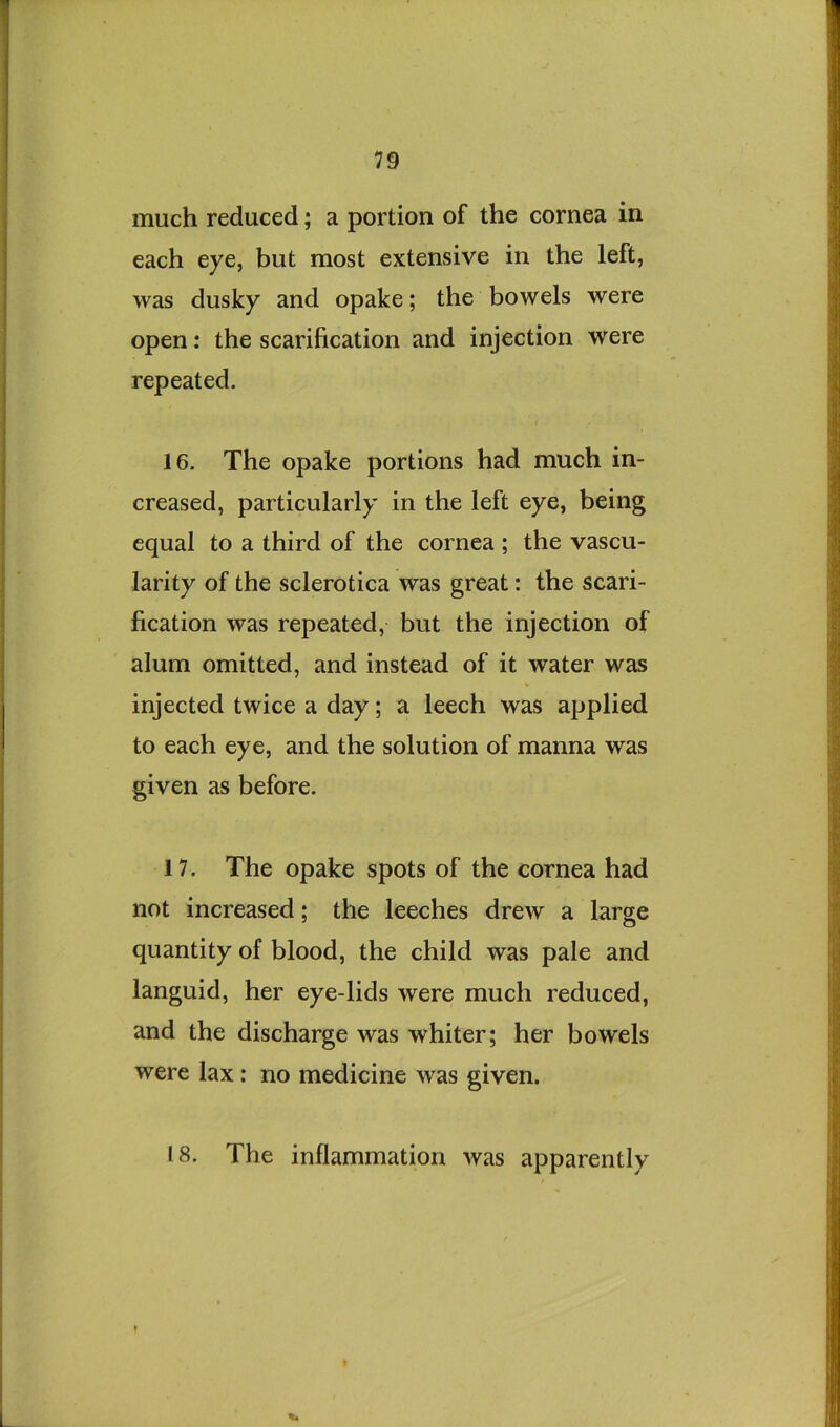 much reduced; a portion of the cornea in each eye, but most extensive in the left, was dusky and opake; the bowels were open: the scarification and injection were repeated. 16. The opake portions had much in- creased, particularly in the left eye, being equal to a third of the cornea ; the vascu- larity of the sclerotica was great: the scari- fication was repeated, but the injection of alum omitted, and instead of it water was injected twice a day; a leech was applied to each eye, and the solution of manna was given as before. 17. The opake spots of the cornea had not increased; the leeches drew a large quantity of blood, the child was pale and languid, her eye-lids were much reduced, and the discharge was whiter; her bowels were lax: no medicine was given. 18. The inflammation was apparently f