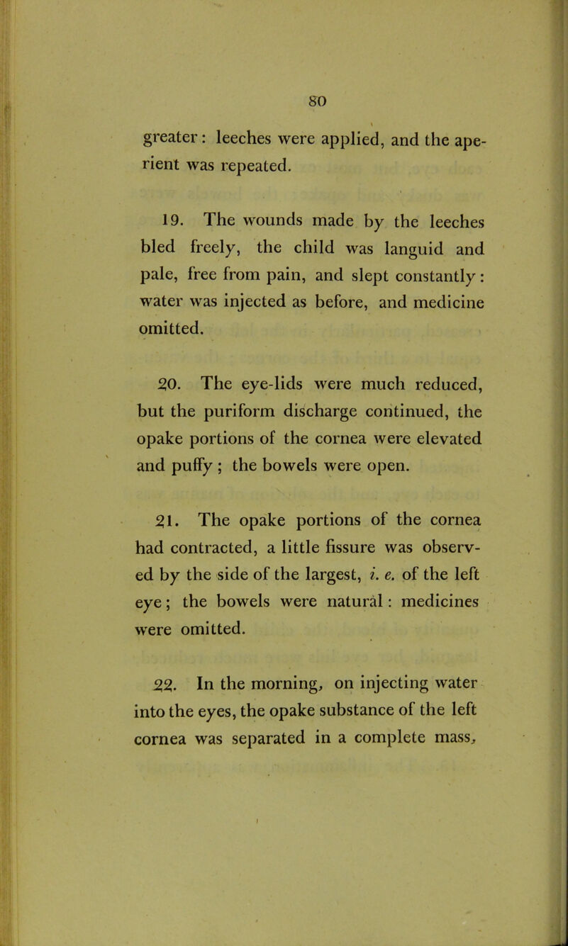 so greater: leeches were applied, and the ape- rient was repeated. 19. The wounds made by the leeches bled freely, the child was languid and pale, free from pain, and slept constantly: water was injected as before, and medicine omitted. 50. The eye-lids were much reduced, but the puriform discharge continued, the opake portions of the cornea were elevated and puffy ; the bowels were open. 51. The opake portions of the cornea had contracted, a little fissure was observ- ed by the side of the largest, i. e. of the left eye; the bowels were natural: medicines were omitted. 55. In the morning, on injecting water into the eyes, the opake substance of the left cornea was separated in a complete mass. I