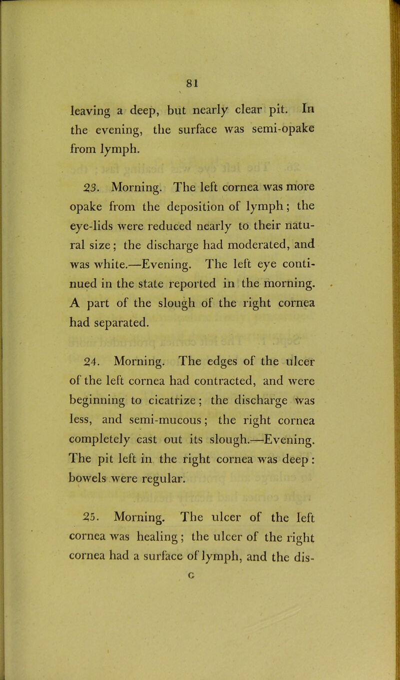 leaving a deep, but nearly clear pit. In the evening, the surface was semi-opake from lymph. ^3. Morning. The left cornea was more opake from the deposition of lymph; the eye-lids were reduced nearly to their natu- ral size; the discharge had moderated, and was white.—Evening. The left eye conti- nued in the state reported in the morning. A part of the slough of the right cornea had separated. 24. Morning. The edges of the ulcer of the left cornea had contracted, and were beginning to cicatrize; the discharge Was less, and semi-mucous; the right cornea completely cast out its slough.—Evening. The pit left in the right cornea was deep: bowels were regular. 25. Morning. The ulcer of the left cornea was healing; the ulcer of the right cornea had a surface of lymph, and the dis- G