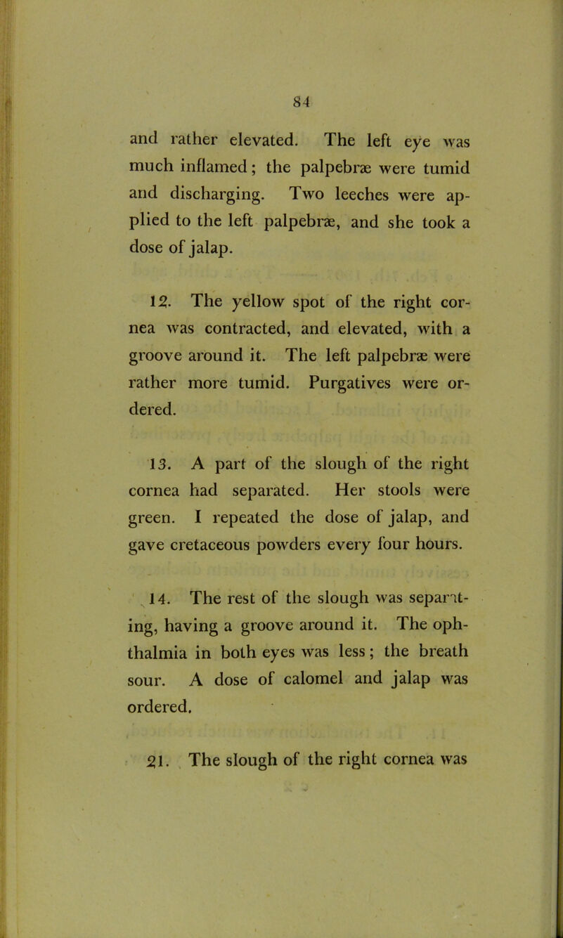 and rather elevated. The left eye was much inflamed; the palpebrae were tumid and discharging. Two leeches were ap- plied to the left palpebrae, and she took a dose of jalap. 12. The yellow spot of the right cor- nea was contracted, and elevated, with a groove around it. The left palpebrse were rather more tumid. Purgatives were or- dered. 13. A part of the slough of the right cornea had separated. Her stools were green. I repeated the dose of jalap, and gave cretaceous powders every four hours. 14. The rest of the slough was separat- ing, having a groove around it. The oph- thalmia in both eyes was less; the breath sour. A dose of calomel and jalap was ordered. 21. , The slough of the right cornea was