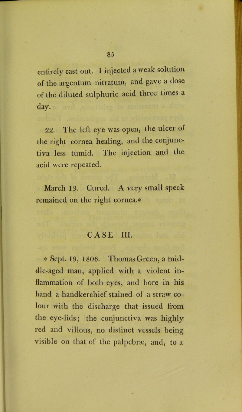 entirely cast out. I injected a weak solution of the argentum nitratum, and gave a dose of the diluted sulphuric acid three times a day. 22. The left eye was open, the ulcer of the right cornea healing, and the conjunc- tiva less tumid. The injection and the acid were repeated. March 13. Cured. A very small speck remained on the right cornea.* CASE III. * Sept. 19, 1806. Thomas Green, a mid- dle-aged man, applied with a violent in- flammation of both eyes, and bore in his hand a handkerchief stained of a straw co- lour with the discharge that issued from the eye-lids; the conjunctiva was highly red and villous, no distinct vessels being visible on that of the palpebrse, and, to a