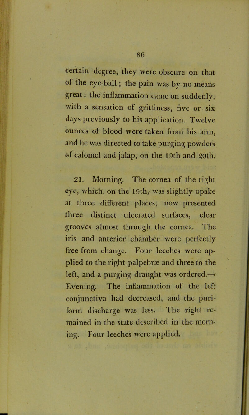 certain degree, they were obscure on that of the eye-ball; the pain was by no means great: the inflammation came on suddenly, with a sensation of grittiness, five or six days previously to his application. Twelve ounces of blood were taken from his arm, and he was directed to take purging powders of calomel and jalap, on the 19th and ^oth. 51. Morning. The cornea of the right eye, which, on the 19th/ was slightly opake at three different places, now presented three distinct ulcerated surfaces, clear grooves almost through the cornea. The iris and anterior chamber were perfectly free from change. Four leeches were ap- plied to the right palpebrae and three to the left, and a purging draught was ordered.—< Evening. The inflammation of the left conjunctiva had decreased, and the puri- form discharge was less. The right re- mained in the state described in the morn- ing. Four leeches were applied.