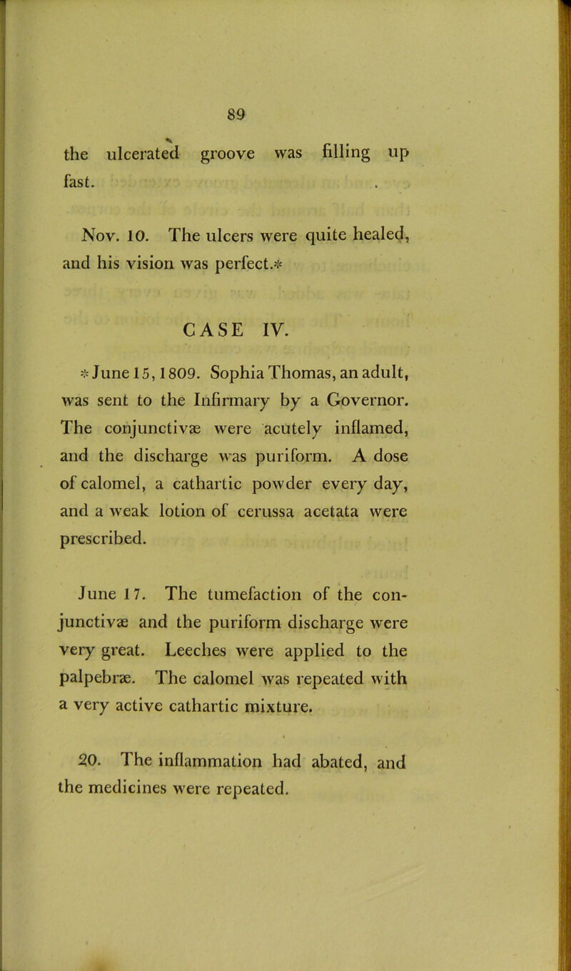 the ulcerated groove was filling up fast. Nov. 10. The ulcers were quite healed, and his vision was perfect.'^ CASE ly. ❖ June 15,1809. Sophia Thomas, an adult, was sent to the Infirmary by a Governor. The conjunctivae were acutely inflamed, and the discharge was puriform. A dose of calomel, a cathartic powder every day, and a weak lotion of cerussa acetata were prescribed. June 17. The tumefaction of the con- junctivae and the puriform discharge were very great. Leeches were applied to the palpebrae. The calomel was repeated with a very active cathartic mixture. 20. The inflammation had abated, and the medicines were repeated.