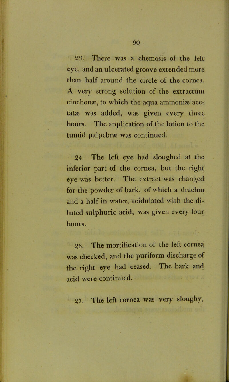 > 23. There was a chemosis of the left 'eye, and an ulcerated groove extended more than half around the circle of the cornea. A very strong solution of the extractum cinchonae, to which the aqua ammoniae ace- tatae was added, was given every three hours. The application of the lotion to the tumid palpebrae was continued. 24. The left eye had sloughed at the inferior part of the cornea, but the right eye was better. The extract was changed for the powder of bark, of which a drachm and a half in water, acidulated with the di- luted sulphuric acid, was given every four hours. 26. The mortification of the left cornea was checked, and the puriform discharge of the right eye had ceased. The bark and acid were continued. 27. The left cornea was very sloughy.