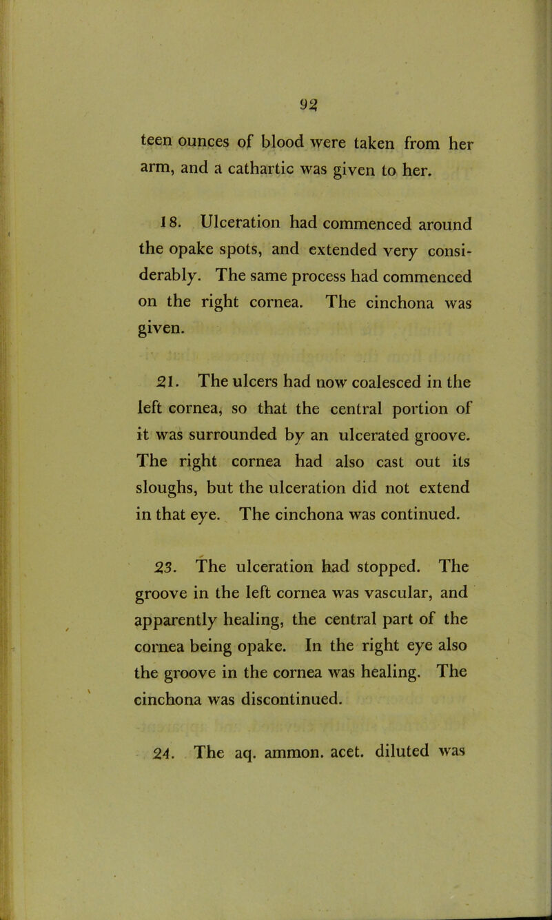 teen ounces of blood were taken from her arm, and a cathartic was given to her. 18. Ulceration had commenced around the opake spots, and extended very consi- derably. The same process had commenced on the right cornea. The cinchona was given. 51. The ulcers had now coalesced in the left cornea, so that the central portion of it was surrounded by an ulcerated groove. The right cornea had also cast out its sloughs, but the ulceration did not extend in that eye. The cinchona was continued. 53. The ulceration had stopped. The groove in the left cornea was vascular, and apparently healing, the central part of the cornea being opake. In the right eye also the groove in the cornea was healing. The cinchona was discontinued. 54. The aq. ammon. acet. diluted was