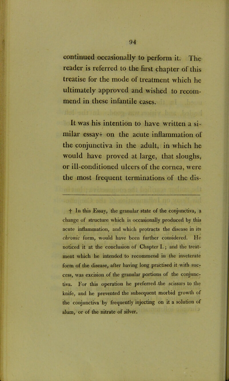 4 continued occasionally to perform it. The reader is referred to the first chapter of this treatise for the mode of treatment which he ultimately approved and wished to recom- mend in these infantile cases. It was his intention to have written a si- / milar essayt on the acute inflammation of the conjunctiva in the adult, in which he would have proved at large, that sloughs, or ill-conditioned ulcers of the cornea, were the most frequent terminations of the dis- *|- In this Essay, the granular state of the conjunctiva, a change of structure which is occasionally produced by this i acute inflammation, and which protracts the disease in its chronic form, would have been further considered. He noticed it at the conclusion of Chapter I.; and the treat- ment which he intended to recommend in the inveterate form of the disease, after having long practised it with suc- cess, was excision of the granular portions of the conjunc- tiva. For this operation he preferred.the scissars to the knife, and he prevented the subsequent morbid growth of the conjunctiva by frequently injecting on it a solution of alum, or of the nitrate of silver.