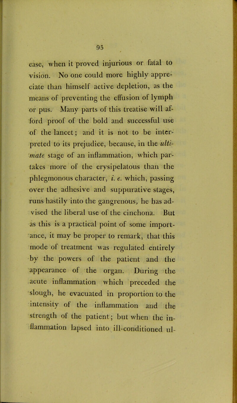 ease, when it proved injurious or fatal to vision. No one could more highly appre- ciate than himself active depletion, as the means of preventing the effusion of lymph or pus. Many parts of this treatise will af- ford proof of the bold and successful use of the lancet; and it is not to be inter- preted to its prejudice, because, in the ulti- mate stage of an inflammation, which par- takes more of the erysipelatous than the phlegmonous character, i. e. which, passing over the adhesive and suppurative stages, runs hastily into the gangrenous, he has ad- vised the liberal use of the cinchona. But as this is a practical point of some import- ance, it may be proper to remark, that this mode of treatment was regulated entirely by the powers of the patient and the appearance of the organ. During the acute inflammation which preceded the slough, he evacuated in proportion to the intensity of the inflammation and the strength of the patient; but when the in- flammation lapsed into ill-conditioned ul-