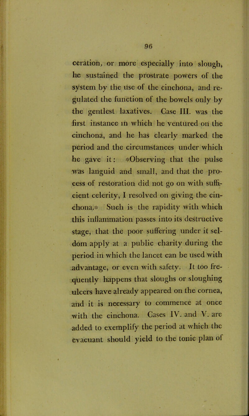 ceration, or. more especially into slough, he sustained the prostrate powers of the system by the use of the cinchona, and re- gulated the function of the bowels only by the gentlest laxatives. Case III. was the first instance in which he ventured on the cinchona, and he has clearly marked the period and the circumstances under which he gave it: 'J=Observing that the pulse was languid and small, and that the pro- cess of restoration did not go on with suffi- cient celerity, I resolved on giving the cin- chona.'i« Such is the rapidity with which this inflammation passes into its destructive stage, that the poor suffering under it sel- dom apply at a public charity during the period in which the lancet can be used with advantage, or even with safety. It too fre- quently happens that sloughs or sloughing ulcers have already appeared on the cornea, and it is necessary to commence at once with the cinchona. Cases IV. and V. are added to exemplify the period at which the evacuant should yield to the tonic plan of