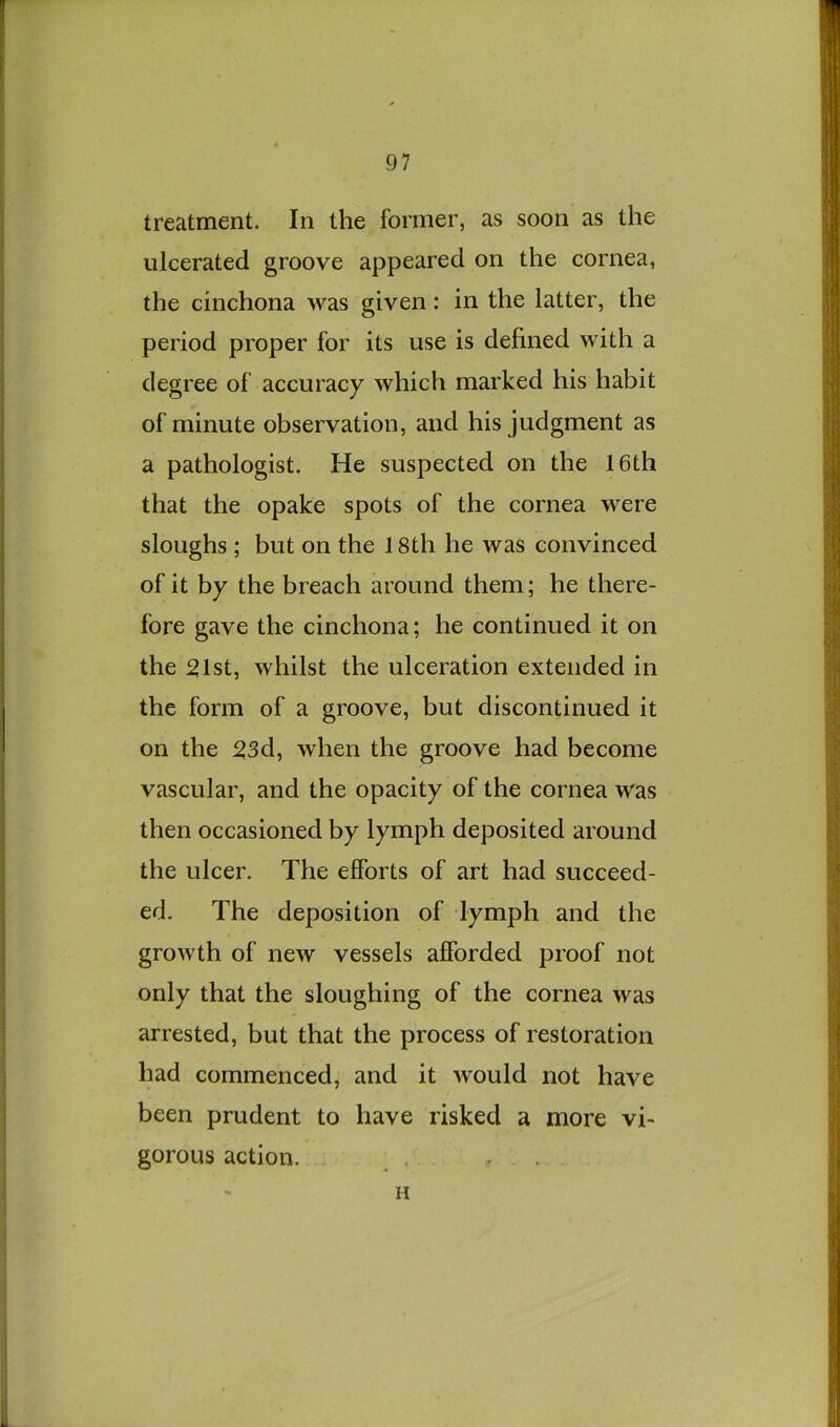 treatment. In the former, as soon as the ulcerated groove appeared on the cornea, the cinchona was given: in the latter, the period proper for its use is defined with a degree of accuracy which marked his habit of minute observation, and his judgment as a pathologist. He suspected on the 16th that the opake spots of the cornea were sloughs ; but on the 18th he was convinced of it by the breach around them; he there- fore gave the cinchona; he continued it on the :21st, whilst the ulceration extended in the form of a groove, but discontinued it on the 23d, when the groove had become vascular, and the opacity of the cornea was then occasioned by lymph deposited around the ulcer. The efforts of art had succeed- ed. The deposition of lymph and the growth of new vessels afforded proof not only that the sloughing of the cornea was arrested, but that the process of restoration had commenced, and it would not have been prudent to have risked a more vi- gorous action. H