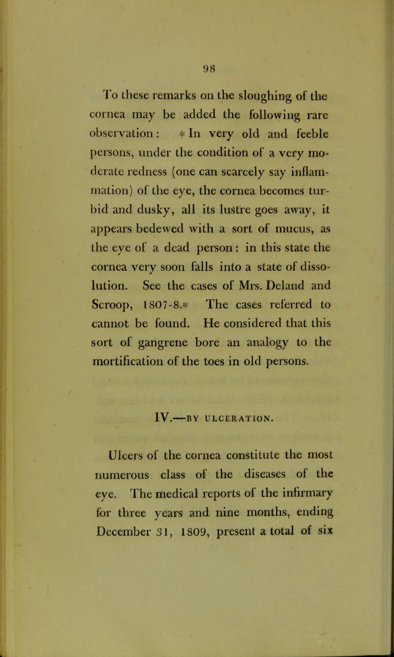 To these remarks on the sloughing of the cornea may be added the following rare observation: ❖ In very old and feeble persons, under the condition of a very mo- ■ derate redness (one can scarcely say inflam- mation) of the eye, the cornea becomes tur- bid and dusky, all its lustre goes away, it appears bedewed with a sort of mucus, as the eye of a dead person: in this state the cornea very soon falls into a state of disso- lution. See the cases of Mrs. Deland and Scroop, 1807-8.^'= The cases referred to cannot be found. He considered that this sort of gangrene bore an analogy to the mortification of the toes in old persons. IV. BY ULCERATION. Ulcers of the cornea constitute the most numerous class of the diseases of the eye. The medical reports of the infirmary for three years and nine months, ending December 31, 1809, present a total of six