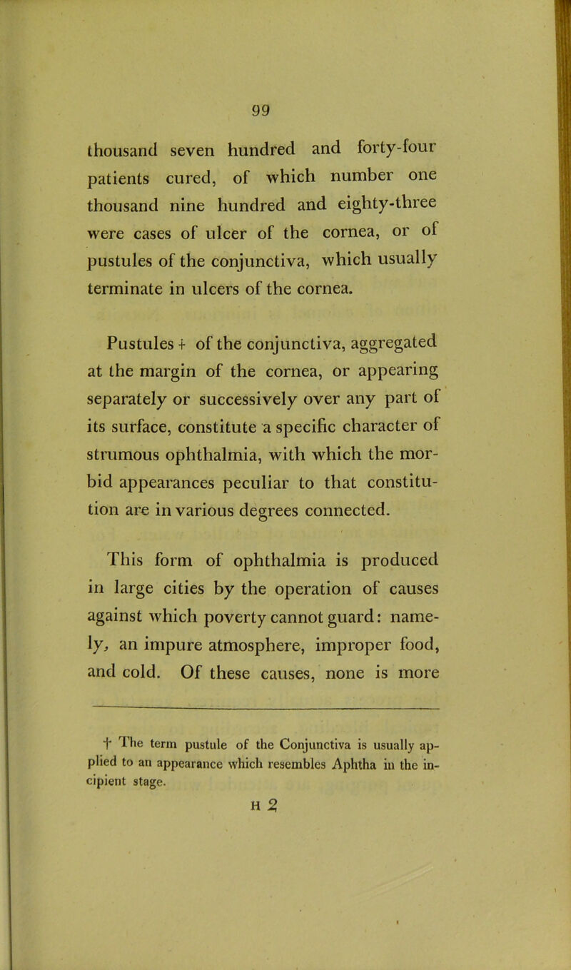 thousand seven hundred and forty-four patients cured, of which number one thousand nine hundred and eighty-three were cases of ulcer of the cornea, or of pustules of the conjunctiva, which usually terminate in ulcers of the cornea. Pustules + of the conjunctiva, aggregated at the margin of the cornea, or appearing separately or successively over any part of its surface, constitute a specific character of strumous ophthalmia, with which the mor- bid appearances peculiar to that constitu- tion are in various degrees connected. This form of ophthalmia is produced in large cities by the operation of causes against which poverty cannot guard: name- ly:, an impure atmosphere, improper food, and cold. Of these causes, none is more t The term pustule of the Conjunctiva is usually ap- plied to an appearance which resembles Aphtha in the in- cipient stage. H 5