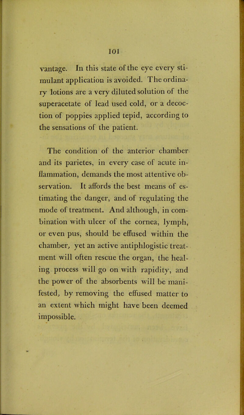 vantage. In this state of the eye every sti- mulant application is avoided. The ordina- ry lotions are a very diluted solution of the superacetate of lead used cold, or a decoc- tion of poppies applied tepid, according to the sensations of the patient. The condition of the anterior chamber and its parietes, in every case of acute in- flammation, demands the most attentive ob- servation. It affords the best means of es- timating the danger, and of regulating the mode of treatment. And although, in com- bination with ulcer of the cornea, lymph, or even pus, should be effused within the chamber^ yet an active antiphlogistic treat- ment will often rescue the organ, the heal- ing process will go on with rapidity, and the power of the absorbents will be mani- fested^ by removing the effused matter to an extent which might have been deemed impossible.