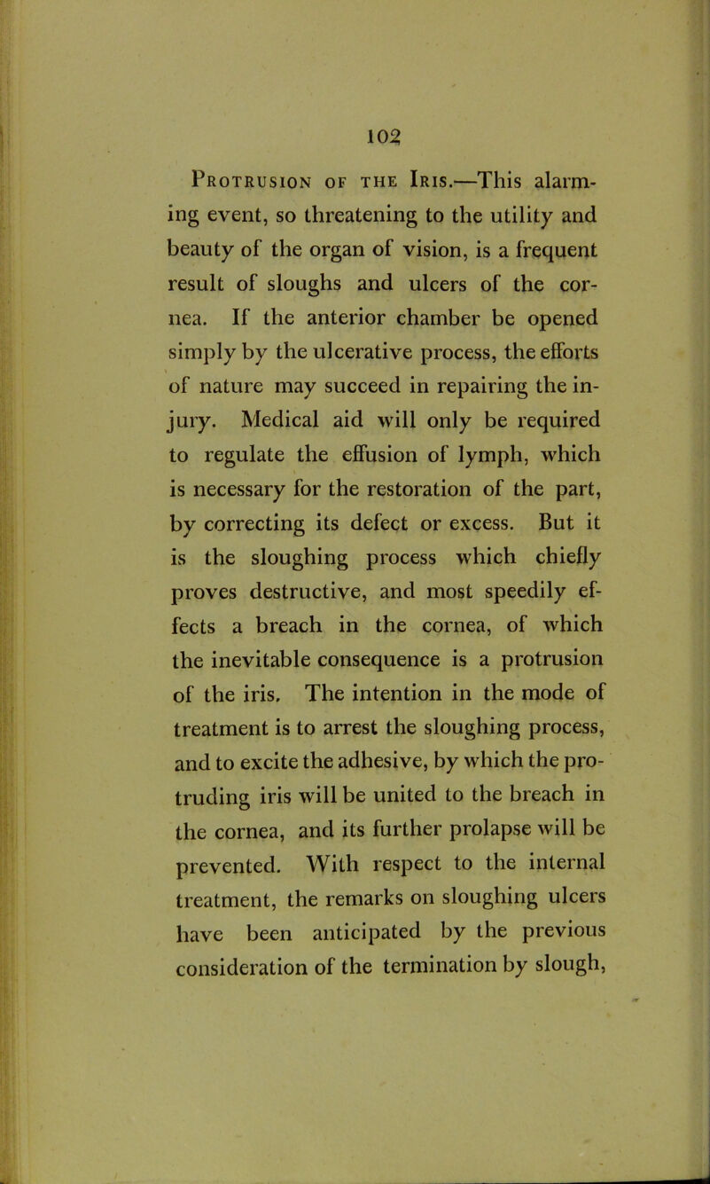10^ Protrusion of the Iris.—This alarm- ing event, so threatening to the utility and beauty of the organ of vision, is a frequent result of sloughs and ulcers of the cor- nea. If the anterior chamber be opened simply by the ulcerative process, the efforts of nature may succeed in repairing the in- jury. Medical aid will only be required to regulate the effusion of lymph, which is necessary for the restoration of the part, by correcting its defect or excess. But it is the sloughing process which chiefly proves destructive, and most speedily ef- fects a breach in the cornea, of which the inevitable consequence is a protrusion of the iris. The intention in the mode of treatment is to arrest the sloughing process, and to excite the adhesive, by which the pro- truding iris will be united to the breach in the cornea, and its further prolapse will be prevented. With respect to the internal treatment, the remarks on sloughing ulcers have been anticipated by the previous consideration of the termination by slough.