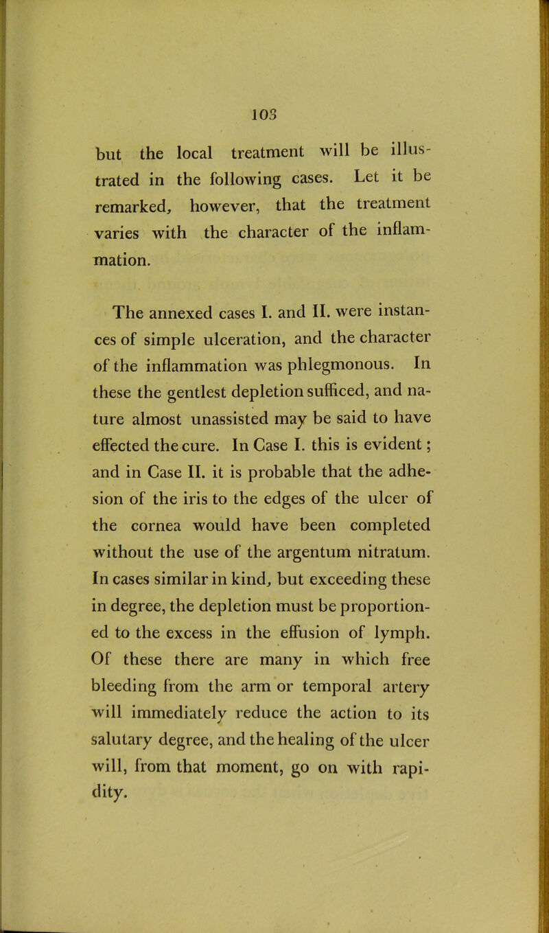 but the local treatment will be illus- trated in the following cases. Let it be remarked, however, that the treatment varies with the character of the inflam- mation. The annexed cases I. and II. were instan- ces of simple ulceration, and the character of the inflammation was phlegmonous. In these the gentlest depletion sufficed, and na- ture almost unassisted may be said to have effected the cure. In Case I. this is evident; and in Case II. it is probable that the adhe- sion of the iris to the edges of the ulcer of the cornea would have been completed without the use of the argentum nitratum. In cases similar in kind, but exceeding these in degree, the depletion must be proportion- ed to the excess in the effusion of lymph. Of these there are many in which free bleeding from the arm or temporal artery will immediately reduce the action to its salutary degree, and the healing of the ulcer will, from that moment, go on with rapi- dity.