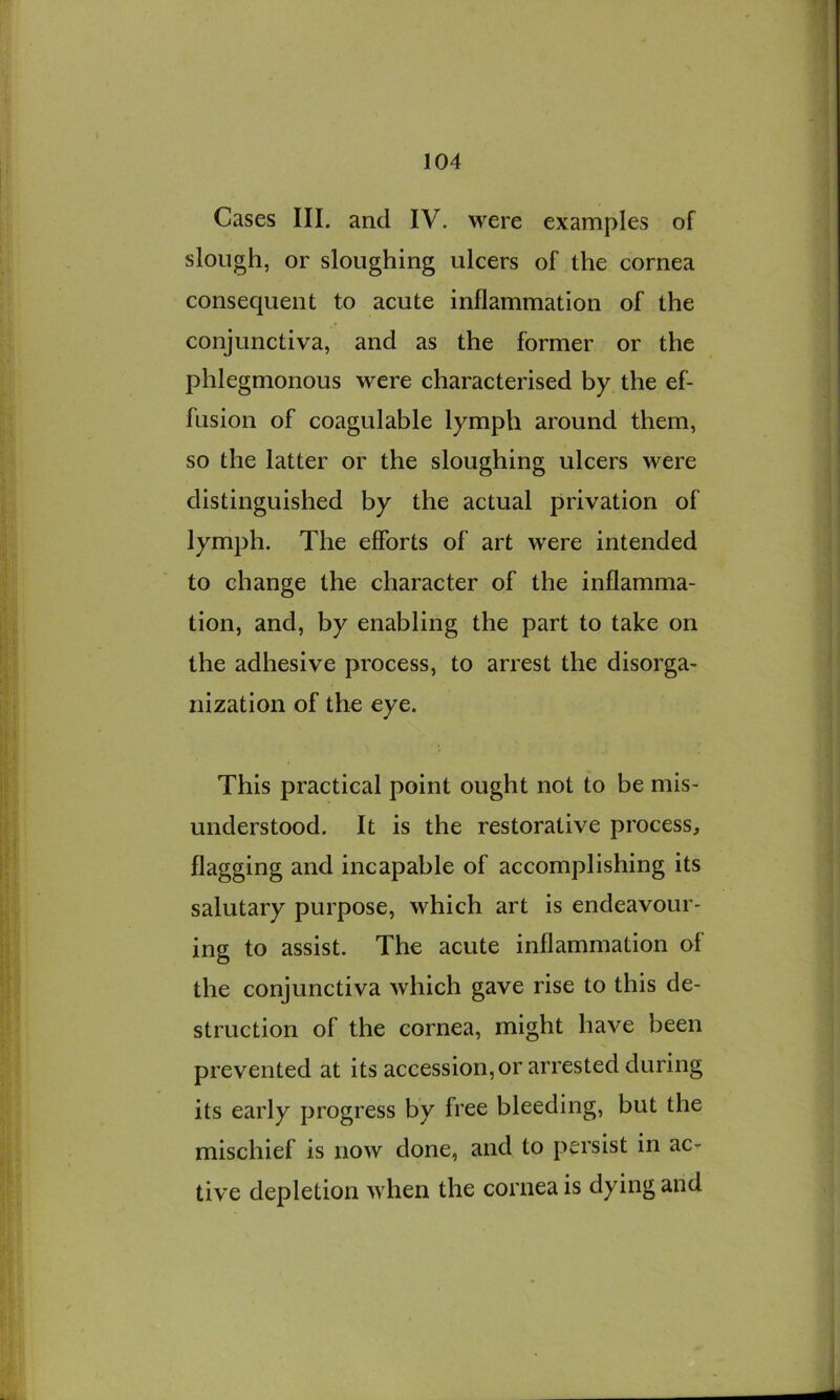 Cases III. and IV. were examples of slough, or sloughing ulcers of the cornea consequent to acute inflammation of the conjunctiva, and as the former or the phlegmonous were characterised by the ef- fusion of coagulable lymph around them, so the latter or the sloughing ulcers were distinguished by the actual privation of lymph. The efforts of art were intended to change the character of the inflamma- tion, and, by enabling the part to take on the adhesive process, to arrest the disorga- nization of the eye. This practical point ought not to be mis- understood. It is the restorative process, flagging and incapable of accomplishing its salutary purpose, which art is endeavour- ing to assist. The acute inflammation of the conjunctiva which gave rise to this de- struction of the cornea, might have been prevented at its accession, or arrested during its early progress by free bleeding, but the mischief is now done, and to persist in ac- tive depletion when the cornea is dying and