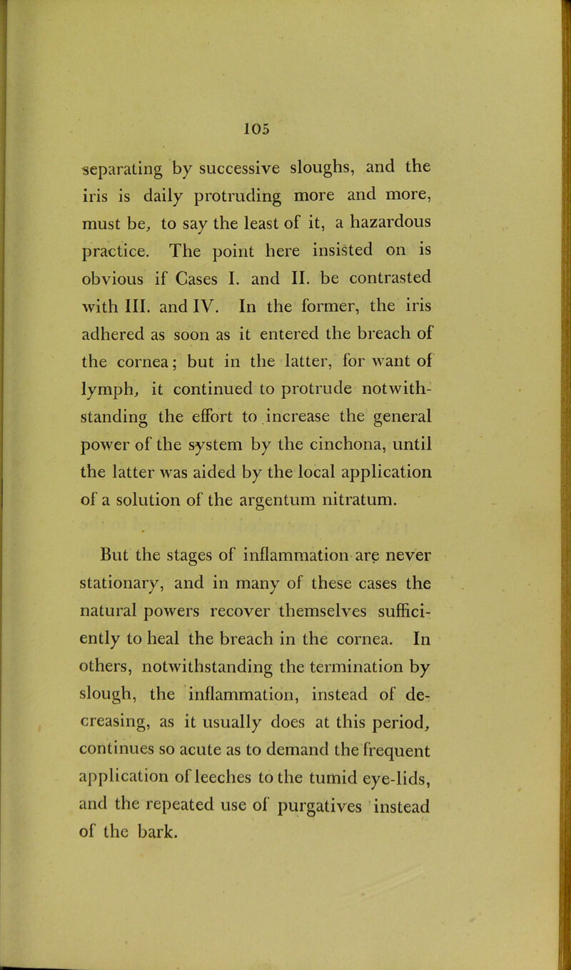 separating by successive sloughs, and the iris is daily protruding more and more, must be^ to say the least of it, a hazardous practice. The point here insisted on is obvious if Cases I. and II. be contrasted with III. and IV. In the former, the iris adhered as soon as it entered the breach of the cornea; but in the latter, for want of lymphs it continued to protrude notwith- standing the effort to increase the general power of the system by the cinchona, until the latter was aided by the local application of a solution of the argentum nitratum. But the stages of inflammation are never stationary, and in many of these cases the natural powers recover themselves suflici- ently to heal the breach in the cornea. In others, notwithstanding the termination by slough, the inflammation, instead of de- creasing, as it usually does at this period, continues so acute as to demand the frequent application of leeches to the tumid eye-lids, and the repeated use of purgatives instead of the bark.