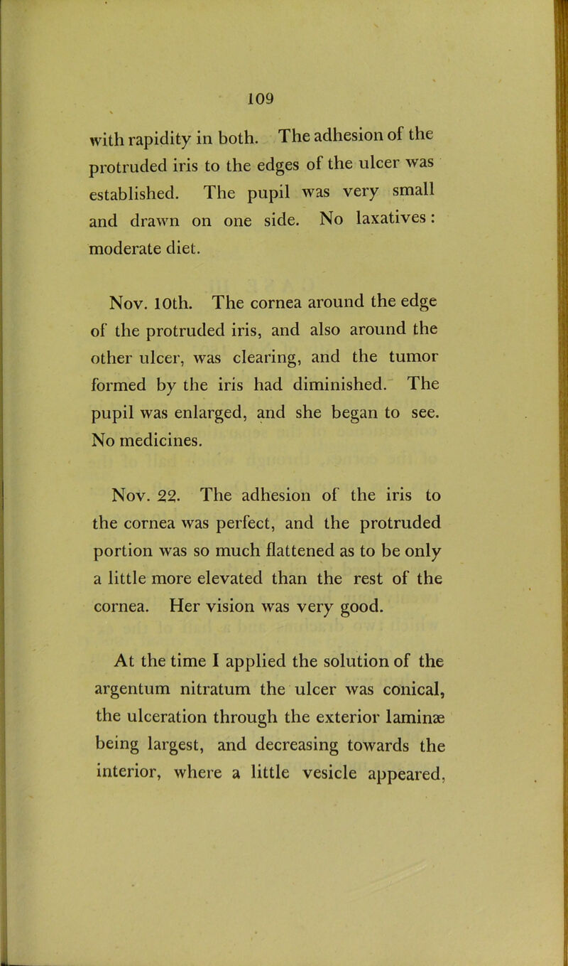 with rapidity in both. The adhesion of the protruded iris to the edges of the ulcer was established. The pupil was very small and drawn on one side. No laxatives: moderate diet. Nov. 10th. The cornea around the edge of the protruded iris, and also around the other ulcer, was clearing, and the tumor formed by the iris had diminished. The pupil was enlarged, and she began to see. No medicines, Nov. 22. The adhesion of the iris to the cornea was perfect, and the protruded portion was so much flattened as to be only a little more elevated than the rest of the cornea. Her vision was very good. At the time I applied the solution of the argentum nitratum the ulcer was conical, the ulceration through the exterior laminae being largest, and decreasing towards the interior, where a little vesicle appeared,