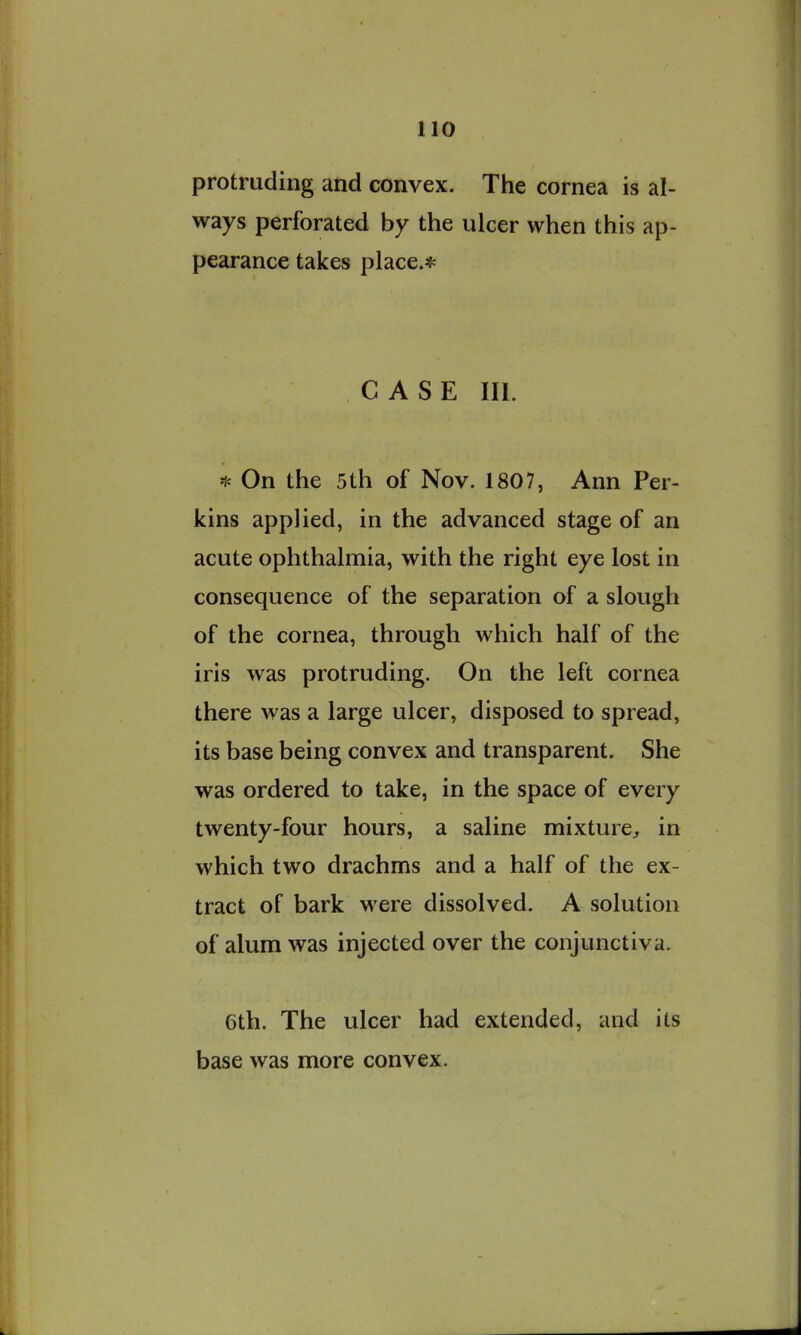 protruding and convex. The cornea is al- ways perforated by the ulcer when this ap- pearance takes place.#; CASE III. On the 5th of Nov. 1807, Ann Per- kins applied, in the advanced stage of an acute ophthalmia, with the right eye lost in consequence of the separation of a slough of the cornea, through which half of the iris was protruding. On the left cornea there was a large ulcer, disposed to spread, its base being convex and transparent. She was ordered to take, in the space of every twenty-four hours, a saline mixture^ in which two drachms and a half of the ex- tract of bark were dissolved. A solution of alum was injected over the conjunctiva. 6th. The ulcer had extended, and its base was more convex.