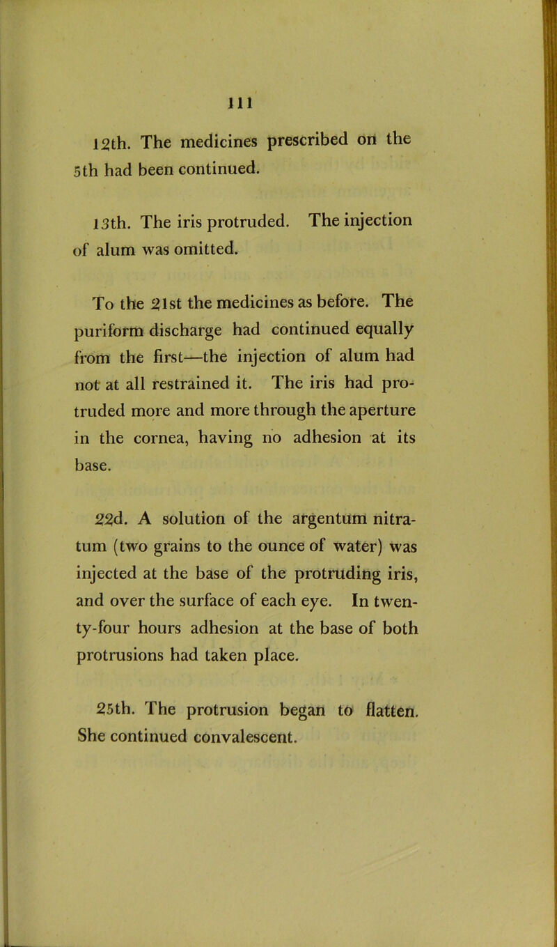 12th. The medicines prescribed on the 5th had been continued. 13th. The iris protruded. The injection of alum was omitted. To the 21st the medicines as before. The puriform discharge had continued equally from the first—the injection of alum had not at all restrained it. The iris had pro- truded more and more through the aperture in the cornea, having no adhesion at its base. 22d. A solution of the argentum nitra- tum (two grains to the ounce of water) was injected at the base of the protruding iris, and over the surface of each eye. In twen- ty-four hours adhesion at the base of both protrusions had taken place. 25th. The protrusion began to flatten. She continued convalescent.