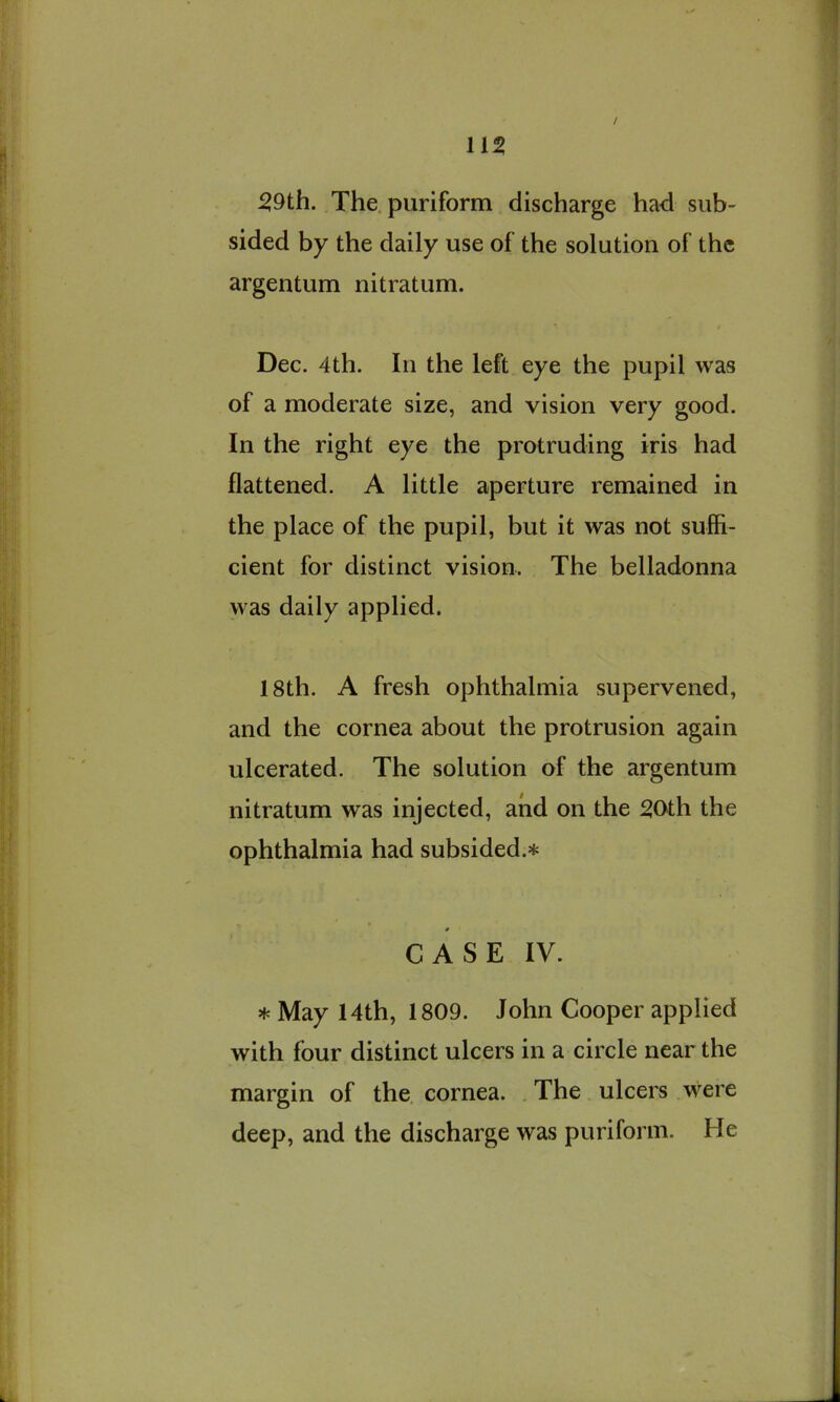 115 / 59th. The. puriform discharge had sub- sided by the daily use of the solution of the argentum nitratum. Dec. 4th. In the left eye the pupil was of a moderate size, and vision very good. In the right eye the protruding iris had flattened. A little aperture remained in the place of the pupil, but it was not suffi- cient for distinct vision. The belladonna was daily applied. 18th. A fresh ophthalmia supervened, and the cornea about the protrusion again ulcerated. The solution of the argentum nitratum was injected, and on the 50th the ophthalmia had subsided.* CASE IV. * May 14th, 1809. John Cooper applied with four distinct ulcers in a circle near the margin of the. cornea. . The ulcers were deep, and the discharge was puriform. He