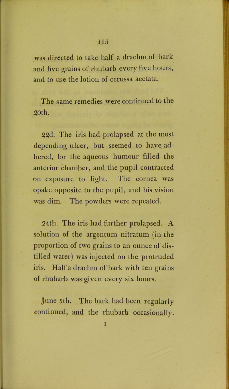 was directed to take half a drachm of bark and five grains of rhubarb every five hours, and to use the lotion of cerussa acetata. The same remedies were continued to the 50th. 55d. The iris had prolapsed at the most depending ulcer, but seemed to have ad- hered, for the aqueous humour filled the anterior chamber, and. the pupil contracted on exposure to light. The cornea was opake opposite to the pupil, and his vision was dim. The powders were repeated. 54th. The iris had further prolapsed. A solution of the argentum nitratum (in the proportion of two grains to an ounce of dis- tilled water) was injected on the protruded iris. Half a drachm of bark with ten grains of rhubarb was given every six hours. June 5th. The bark had been regularly continued, and the rhubarb occasionally. I