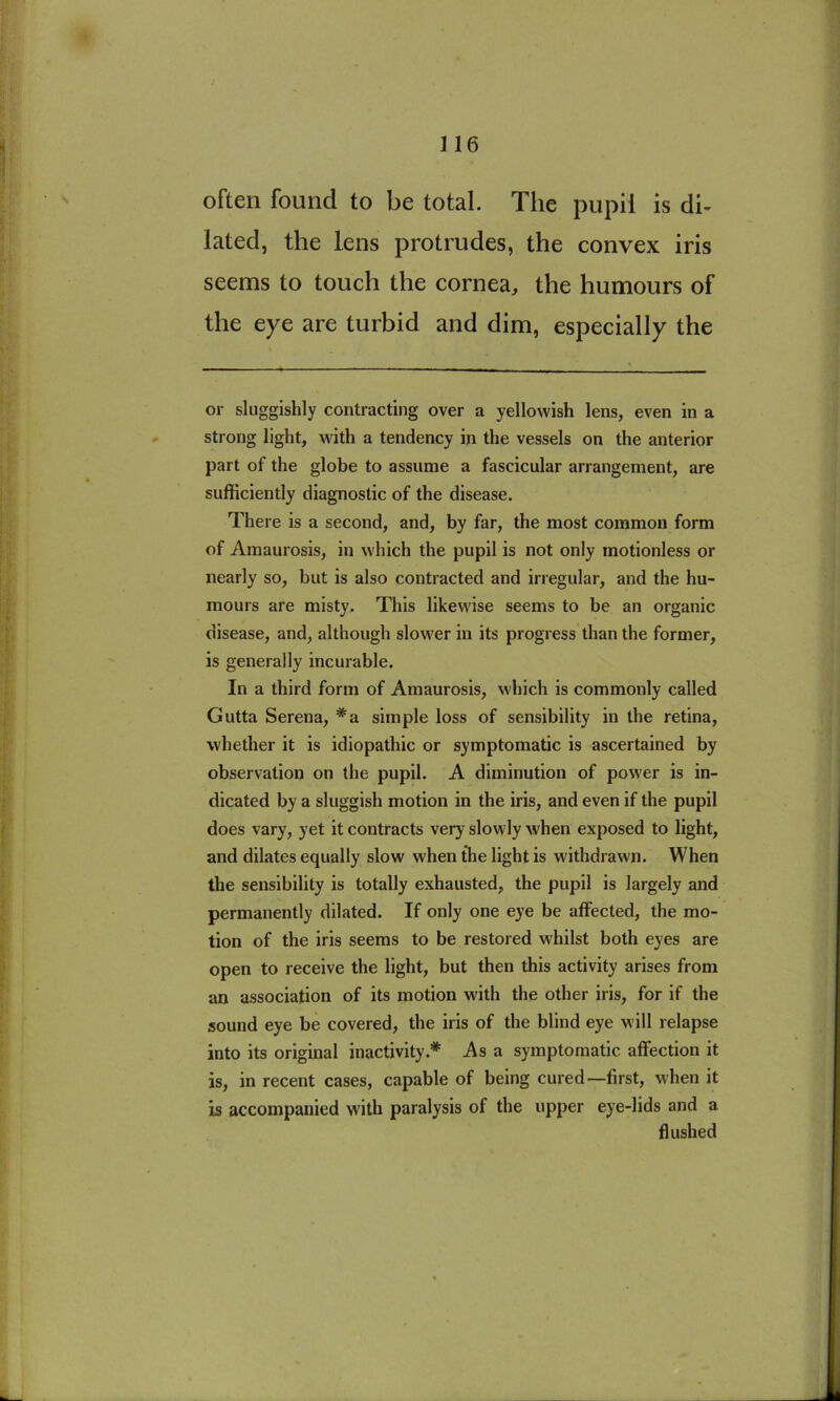 often found to be total. The pupil is di- lated, the lens protrudes, the convex iris seems to touch the cornea, the humours of the eye are turbid and dim, especially the or sluggishly contracting over a yellowish lens, even in a strong light, with a tendency in the vessels on the anterior part of the globe to assume a fascicular arrangement, are sufficiently diagnostic of the disease. There is a second, and, by far, the most common form of Amaurosis, in which the pupil is not only motionless or nearly so, but is also contracted and irregular, and the hu- mours are misty. This likewise seems to be an organic disease, and, although slower in its progress than the former, is generally incurable. In a third form of Amaurosis, which is commonly called Gutta Serena, *a simple loss of sensibility in the retina, whether it is idiopathic or symptomatic is ascertained by observation on the pupil. A diminution of power is in- dicated by a sluggish motion in the iris, and even if the pupil does vary, yet it contracts very slowly when exposed to light, and dilates equally slow when the light is withdrawn. When the sensibility is totally exhausted, the pupil is largely and permanently dilated. If only one eye be affected, the mo- tion of the iris seems to be restored whilst both eyes are open to receive the light, but then this activity arises from an association of its motion with the other iris, for if the sound eye be covered, the iris of the blind eye will relapse into its original inactivity.* As a symptomatic affection it is, in recent cases, capable of being cured—first, when it is accompanied with paralysis of the upper eye-lids and a flushed