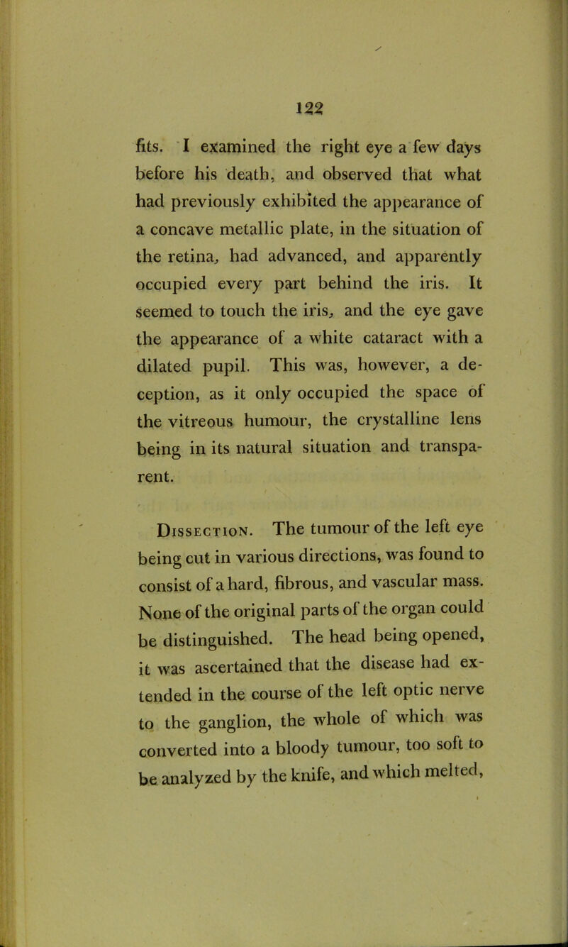 before his death, and observed that what had previously exhibited the appearance of a concave metallic plate, in the situation of the retina, had advanced, and apparently occupied every part behind the iris. It seemed to touch the iris, and the eye gave the appearance of a white cataract with a dilated pupil. This was, however, a de- ception, as it only occupied the space of the vitreous humour, the crystalline lens being in its natural situation and transpa- rent. Dissection. The tumour of the left eye being cut in various directions, was found to consist of a hard, fibrous, and vascular mass. None of the original parts of the organ could be distinguished. The head being opened, it was ascertained that the disease had ex- tended in the course of the left optic nerve to the ganglion, the whole of which was converted into a bloody tumour, too soft to be analyzed by the knife, and which melted,