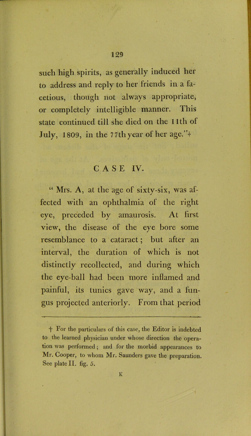 1^9 such high spirits, as generally induced her to address and reply to her friends in a fa- cetious, though not always appropriate, or completely intelligible manner. This state continued till she died on the 11th of July, 1809, in the 7 7thyear of her age.’T CASE IV. “ Mrs. A, at the age of sixty-six, was af- fected with an ophthalmia of the right eye, preceded by amaurosis. At first view, the disease of the eye bore some resemblance to a cataract; but after an interval, the duration of which is not distinctly recollected, and during which \ the eye-ball had been more inflamed and painful, its tunics gave way, and a fun- gus projected anteriorly. From that period For the particulars of this case, the Editor is indebted to the learned physician under whose direction the opera- tion was performed; and for the morbid appearances to Mr. Cooper, to whom Mr. Saunders gave the preparation. See plate II. lig. 5. K