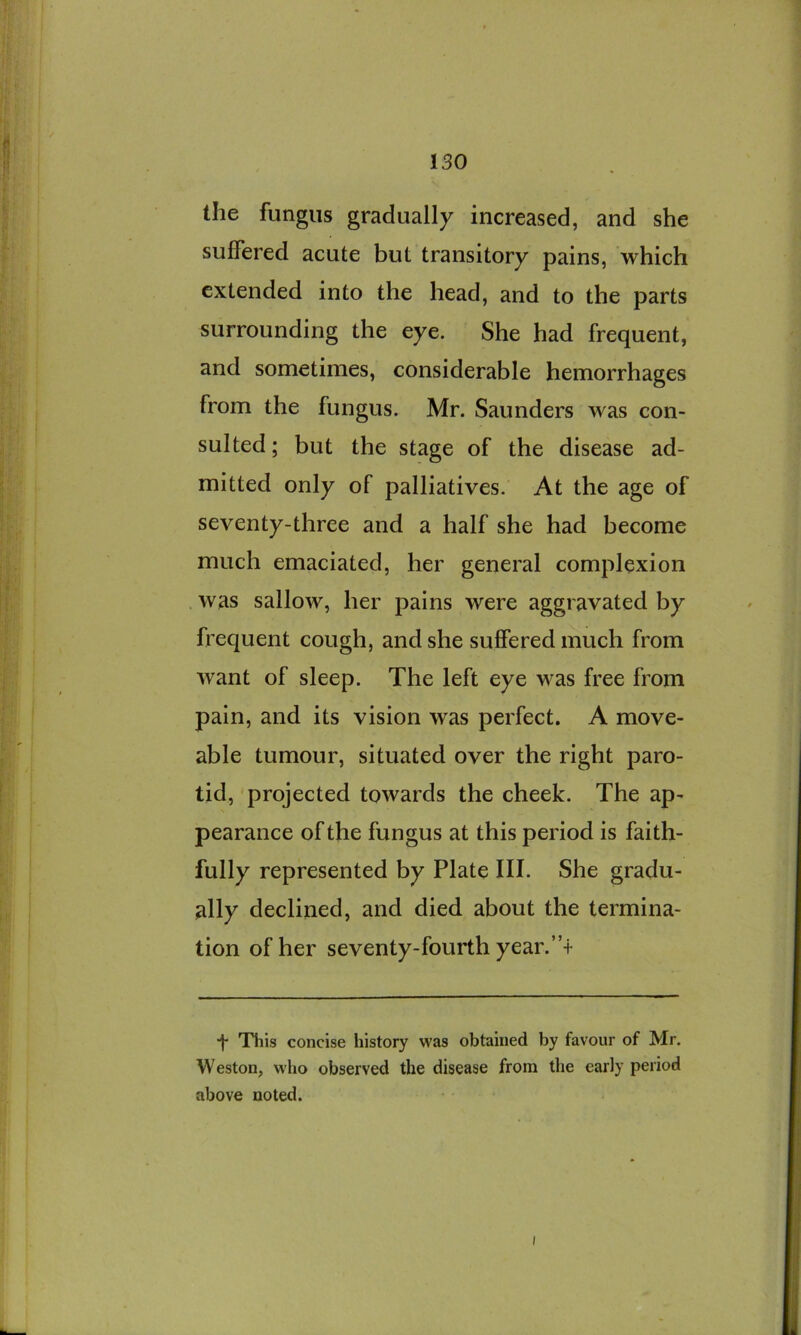 the fungus gradually increased, and she suffered acute but transitory pains, which extended into the head, and to the parts surrounding the eye. She had frequent, and sometimes, considerable hemorrhages from the fungus. Mr. Saunders was con- sulted ; but the stage of the disease ad- mitted only of palliatives. At the age of seventy-three and a half she had become much emaciated, her general complexion . was sallow, her pains were aggravated by frequent cough, and she suffered much from want of sleep. The left eye was free from pain, and its vision was perfect. A move- able tumour, situated over the right paro- tid, projected towards the cheek. The ap- pearance of the fungus at this period is faith- fully represented by Plate III. She gradu- ally declined, and died about the termina- tion of her seventy-fourth year.’f t This concise history was obtained by favour of Mr. Weston, who observed the disease from the early period above noted. I