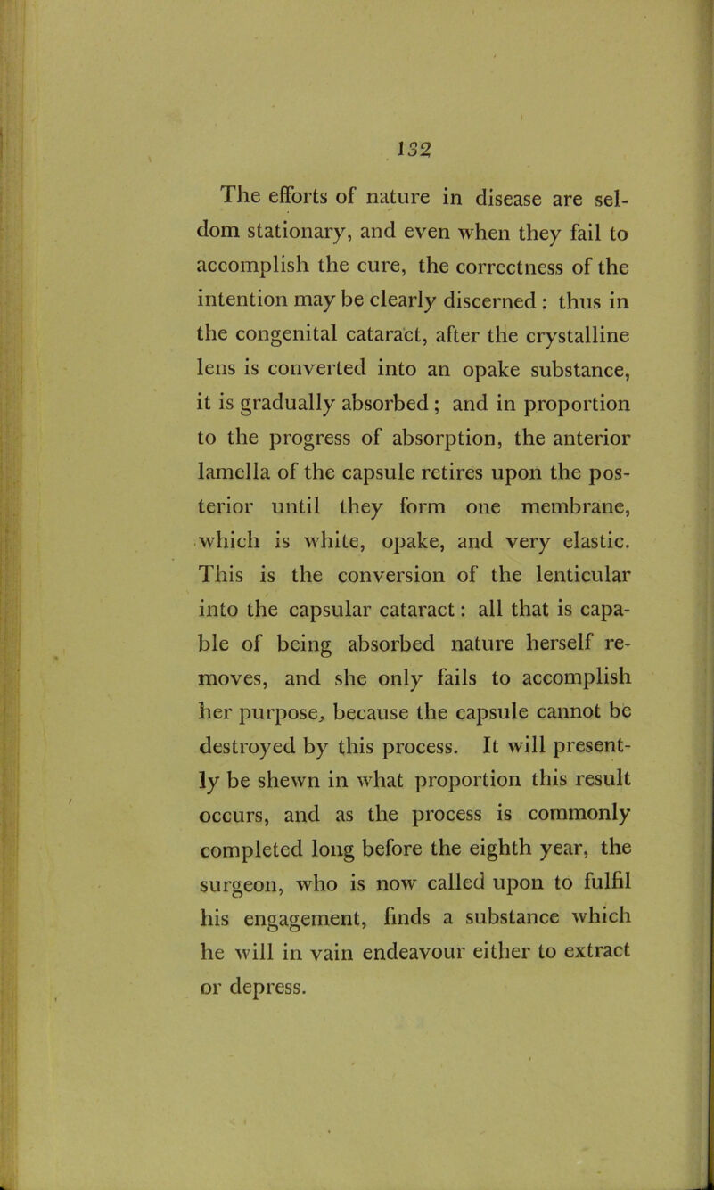 The efforts of nature in disease are sel- dom stationary, and even when they fail to accomplish the cure, the correctness of the intention may be clearly discerned: thus in the congenital cataract, after the crystalline lens is converted into an opake substance, it is gradually absorbed ; and in proportion to the progress of absorption, the anterior lamella of the capsule retires upon the pos- terior until they form one membrane, which is white, opake, and very elastic. This is the conversion of the lenticular into the capsular cataract: all that is capa- ble of being absorbed nature herself re- moves, and she only fails to accomplish her purpose^ because the capsule cannot be destroyed by this process. It will present- ly be shewn in what proportion this result occurs, and as the process is commonly completed long before the eighth year, the surgeon, who is now called upon to fulfil his engagement, finds a substance which he will in vain endeavour either to extract or depress.