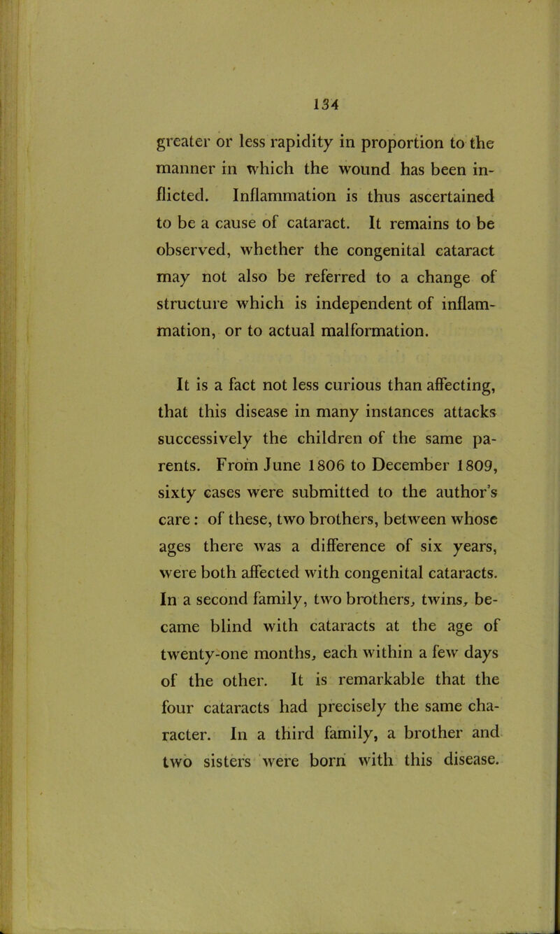 greater or less rapidity in proportion to the manner in which the wound has been in- flicted. Inflammation is thus ascertained to be a cause of cataract. It remains to be observed, whether the congenital cataract may not also be referred to a change of structure which is independent of inflam- mation, or to actual malformation. It is a fact not less curious than affecting, that this disease in many instances attacks successively the children of the same pa- rents. From June 1806 to December 1809, sixty cases were submitted to the author’s care: of these, two brothers, between whose ages there was a difference of six years, were both affected with congenital cataracts. In a second family, two brothers^ twins, be- came blind with cataracts at the age of twenty-one months, each within a few days of the other. It is remarkable that the four cataracts had precisely the same cha- racter. In a third family, a brother and two sister's were born with this disease.