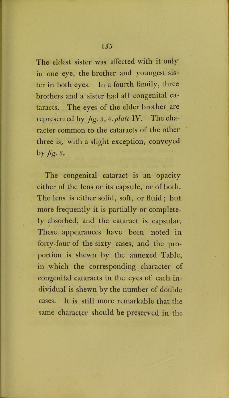 13^5 The eldest sister was affected with it only in one eye, the brother and youngest sis- ter in both eyes. In a fourth family, three brothers and a sister had all congenital ca- taracts. The eyes of the elder brother are represented by Jig. 3, 4. plate IV. The cha- racter common to the cataracts of the other three is^ with a slight exception, conveyed hyjig. 3. The congenital cataract is an opacity either of the lens or its capsule, or of both. The lens is either solid, soft, or fluid; but more frequently it is partially or complete- ly absorbed, and the cataract is capsular. These appearances have been noted in forty-four of the sixty cases, and the pro- portion is shewn by the annexed Table, in which the corresponding character of congenital cataracts in the eyes of each in- dividual is shewn by the number of double cases. It is^still more remarkable that the same character should be preserved in the