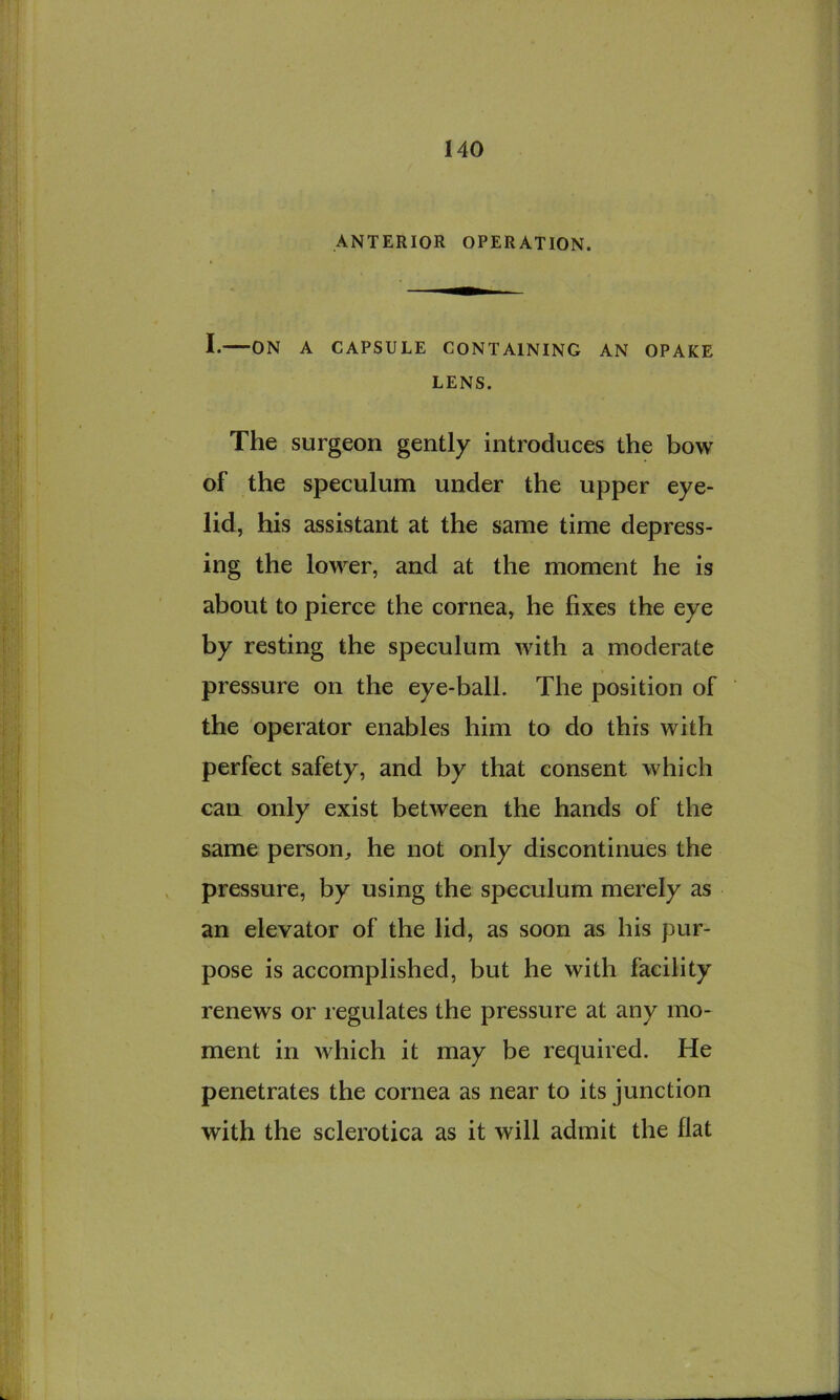 ANTERIOR OPERATION. I. ON A CAPSULE CONTAINING AN OPAKE LENS. The surgeon gently introduces the bow of the speculum under the upper eye- lid, his assistant at the same time depress- ing the lower, and at the moment he is about to pierce the cornea, he fixes the eye by resting the speculum with a moderate pressure on the eye-ball. The position of the operator enables him to do this with perfect safety, and by that consent which can only exist between the hands of the same person, he not only discontinues the pressure, by using the speculum merely as an elevator of the lid, as soon as his pur- pose is accomplished, but he with facility renews or regulates the pressure at any mo- ment in which it may be required. He penetrates the cornea as near to its junction with the sclerotica as it will admit the flat