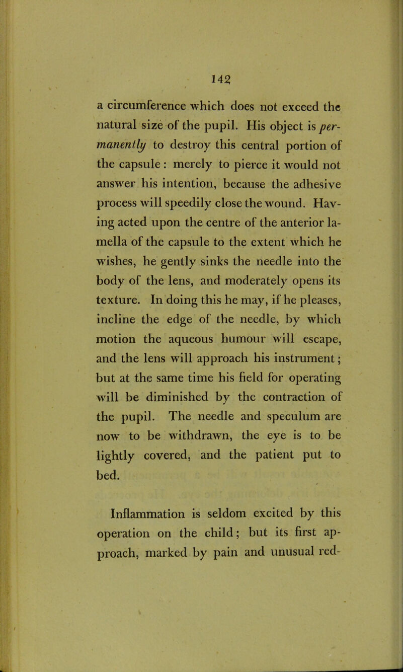 a circumference which does not exceed the natural size of the pupil. His object is per- manently to destroy this central portion of the capsule : merely to pierce it would not answer his intention, because the adhesive process will speedily close the wound. Hav- ing acted upon the centre of the anterior la- mella of the capsule to the extent which he wishes, he gently sinks the needle into the body of the lens, and moderately opens its texture. In doing this he may, if he pleases, incline the edge of the needle, by which motion the aqueous humour will escape, and the lens will approach his instrument; but at the same time his field for operating will be diminished by the contraction of the pupil. The needle and speculum are now' to be withdrawn, the eye is to be lightly covered, and the patient put to bed. Inflammation is seldom excited by this operation on the child; but its first ap- proach, marked by pain and unusual red-