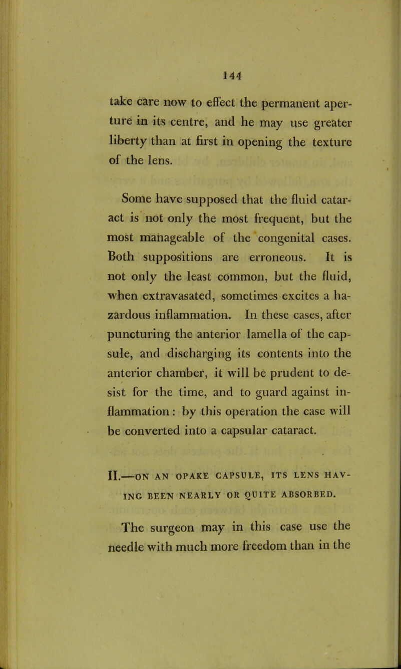 take care now to effect the permanent aper- ture in its centre, and he may use greater liberty than at first in opening the texture of the lens. Some have supposed that the fluid catar- act is not only the most frequent, but the most manageable of the congenital cases. Both suppositions are erroneous. It is not only the least common, but the fluid, when extravasated, sometimes excites a ha- zardous inflammation. In these cases, after puncturing the anterior lamella of the cap- sule, and discharging its contents into the anterior chamber, it will be prudent to de- sist for the time, and to guard against in- flammation : by this operation the case will be converted into a capsular cataract. II. ON AN OPAKE CAPSULE, ITS LENS HAV- ING BEEN NEARLY OR QUITE ABSORBED. The surgeon may in this case use the needle with much more freedom than in the