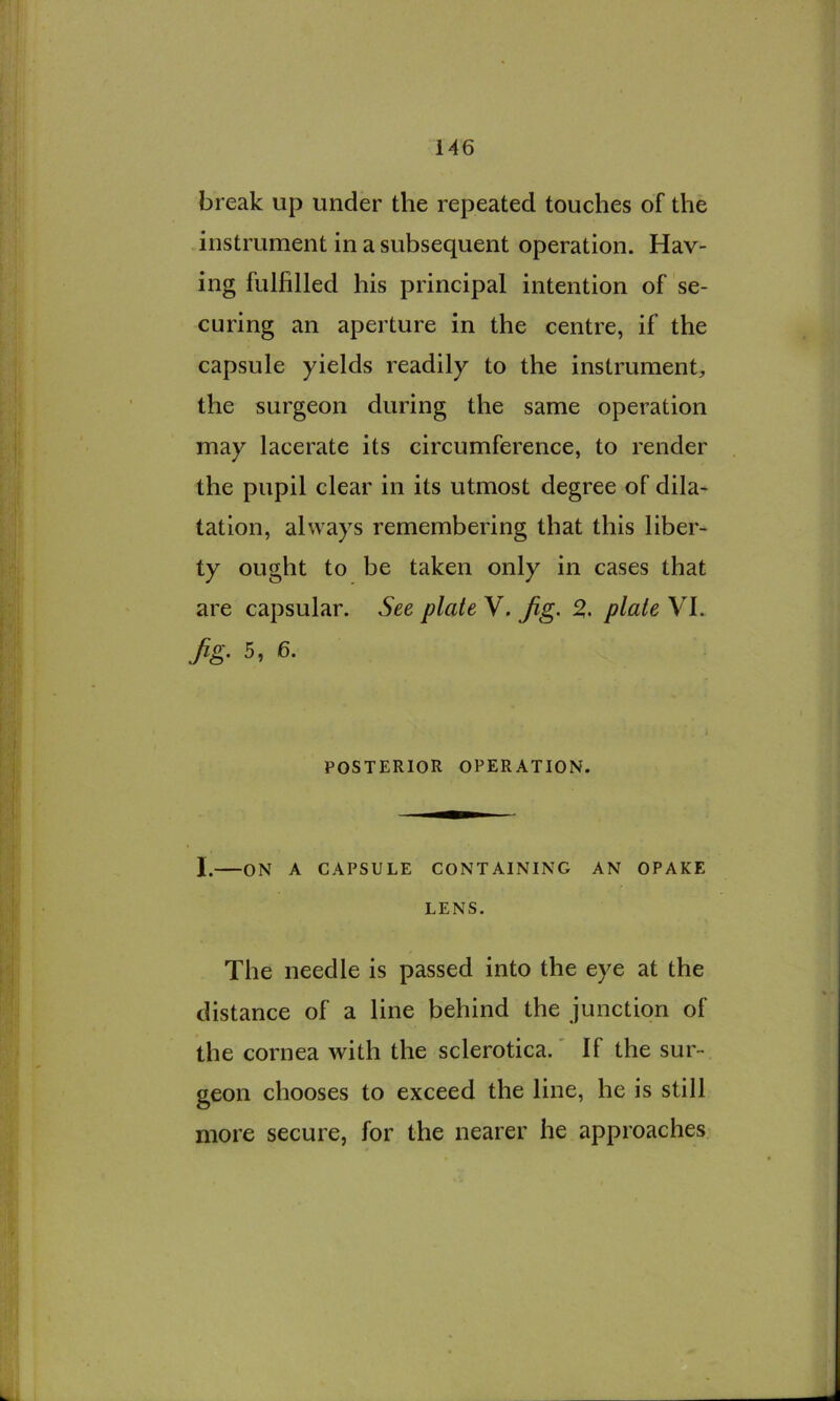 break up under the repeated touches of the instrument in a subsequent operation. Hav- ing fulfilled his principal intention of se- curing an aperture in the centre, if the capsule yields readily to the instrument^ the surgeon during the same operation may lacerate its circumference, to render the pupil clear in its utmost degree of dila- tation, always remembering that this liber- ty ought to be taken only in cases that are capsular. See plate V. Jig. % plate VI. Jig. 5, 6. POSTERIOR OPERATION. I. ON A CAPSULE CONTAINING AN OPAKE LENS. The needle is passed into the eye at the distance of a line behind the junction of the cornea with the sclerotica.' If the sur- geon chooses to exceed the line, he is still more secure, for the nearer he approaches