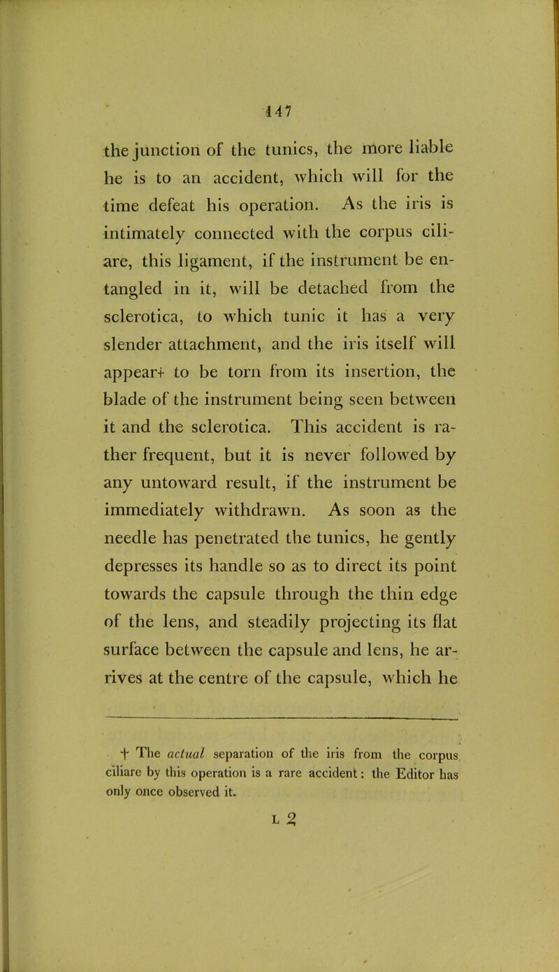 the junction of the tunics, the more liable he is to an accident, which will for the time defeat his operation. As the iris is intimately connected with the corpus cili- are, this ligament, if the instrument be en- tangled in it, will be detached from the sclerotica, to which tunic it has a very slender attachment, and the iris itself will appear-i- to be torn from its insertion, the blade of the instrument being seen between it and the sclerotica. This accident is ra- ther frequent, but it is never followed by any untoward result, if the instrument be immediately withdrawn. As soon as the needle has penetrated the tunics, he gently depresses its handle so as to direct its point towards the capsule through the thin edge of the lens, and steadily projecting its flat surface between the capsule and lens, he ar- rives at the centre of the capsule, which he f The actual separation of the iris from the corpus ciliare by this operation is a rare accident; the Editor has only once observed it. L 2,