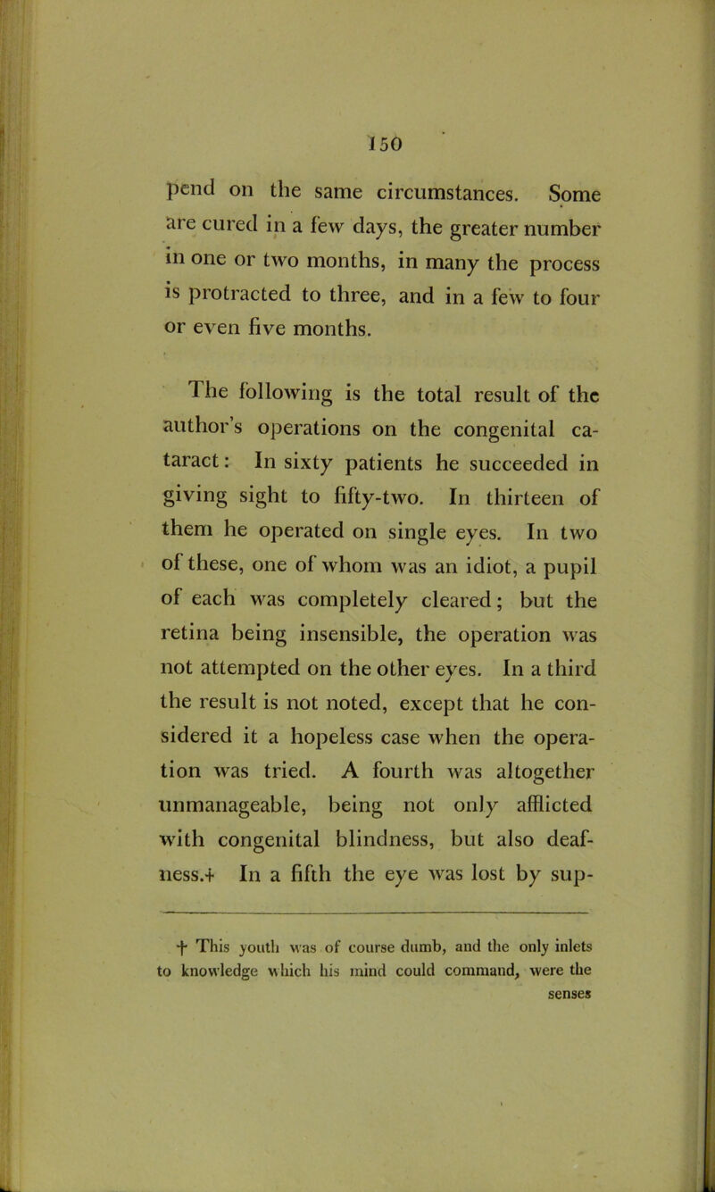 pend on the same circumstances. Some are cured in a few days, the greater number in one or two months, in many the process is protracted to three, and in a few to four or even five months. The following is the total result of the author’s operations on the congenital ca- taract : In sixty patients he succeeded in giving sight to fifty-two. In thirteen of them he operated on single eyes. In two of these, one of whom was an idiot, a pupil of each was completely cleared; but the retina being insensible, the operation was not attempted on the other eyes. In a third the result is not noted, except that he con- sidered it a hopeless case when the opera- tion was tried. A fourth was altogether unmanageable, being not only afflicted with congenital blindness, but also deaf- ness.+ In a fifth the eye was lost by sup- ‘f* This youth was of course dumb, and tlie only inlets to knowledge which his mind could command, were the senses