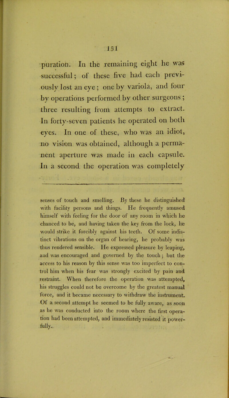 'puration. In the remaining eight he was successful; of these five had each previ- ously lost an eye ; one by variola, and four by operations performed by other surgeons ; three resulting from attempts to extract. In forty-seven patients he operated on both eyes. In one of these, who was an idiot, no vision was obtained, although a perma- nent aperture was made in each capsule. In a second the operation was completely senses of touch and smelling. By these he distinguished with facility persons and things. He frequently amused himself with feeling for the door of any room in which he chanced to be, and having taken the key from the lock, he would strike it forcibly against his teeth. Of some indis- tinct vibrations on the organ of hearing, he probably was thus rendered sensible. He expressed pleasure by leaping, and was encouraged and governed by the touch; but the access to his reason by this sense was too imperfect to con- trol him when his fear was strongly excited by pain and restraint. When therefore the operation was attempted, his struggles could not be overcome by the greatest manual force, and it became necessary to withdraw the instrument. Of a second attempt he seemed to be fully aware, as soon as he was conducted into the room where the first opera- tion had been attempted, and immediately resisted it power- fully.