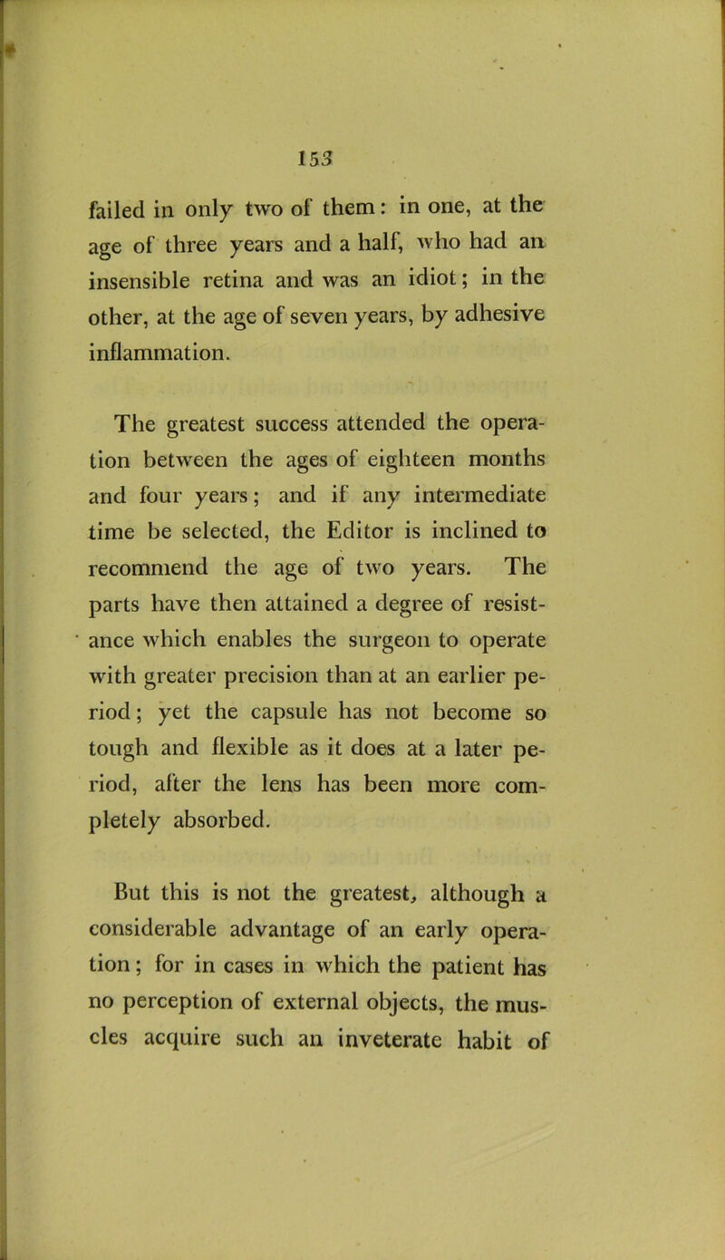 failed in only two of them: in one, at the age of three years and a half, who had an insensible retina and was an idiot; in the other, at the age of seven years, by adhesive inflammation. The greatest success attended the opera- tion between the ages of eighteen months and four years; and if any intermediate lime be selected, the Editor is inclined to recommend the age of two years. The parts have then attained a degree of resist- ance which enables the surgeon to operate with greater precision than at an earlier pe- riod ; yet the capsule has not become so tough and flexible as it does at a later pe- riod, after the lens has been more com- pletely absorbed. But this is not the greatest, although a considerable advantage of an early opera- tion ; for in cases in which the patient has no perception of external objects, the mus- cles acquire such an inveterate habit of