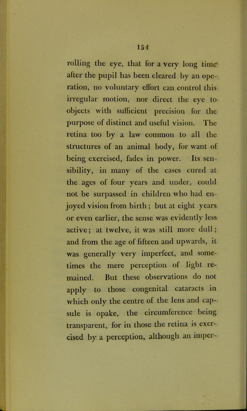 rolling the eye, that for a very long time' after the pupil has been cleared by an ope- ration, no voluntary effort can control this irregular motion, nor direct the eye to objects with sufficient precision for the purpose of distinct and useful vision. The retina too by a law common to all the structures of an animal body, for want of being exercised, fades in power. Its sen- sibility, in many of the cases cured at the ages of four years and undei., could not be surpassed in children who had en- joyed vision from birth ; but at eight years or even earlier, the sense was evidently less active; at twelve, it was still more dull; and from the age of fifteen and upwards, it was generally very imperfect, and some- times the mere perception of light re- mained. But these observations do not apply to those congenital cataracts in which only the centre of the lens and cap- sule is opake, the circumference being transparent, for in those the retina is exer- cised by a perception, although an imper-