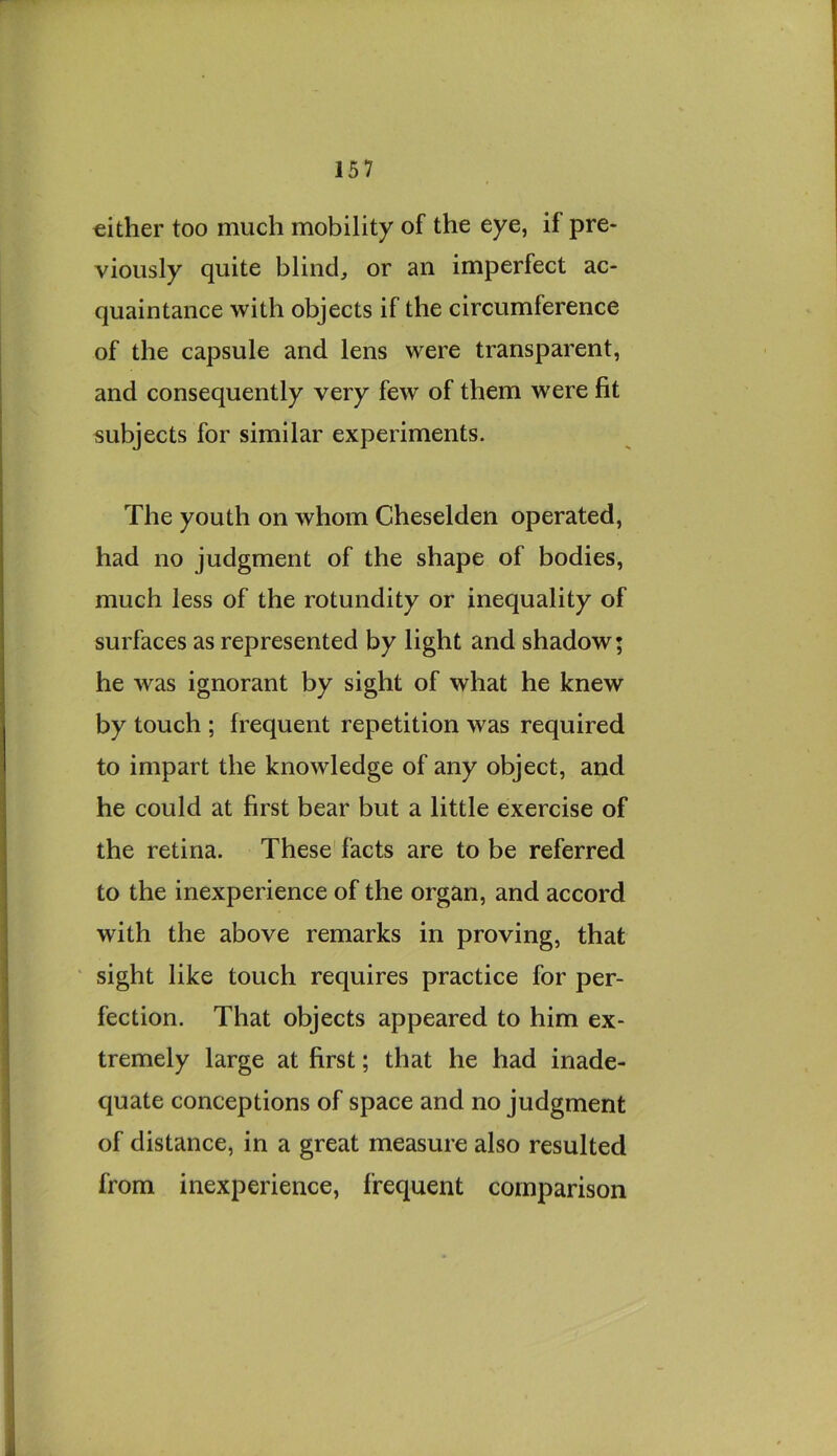 either too much mobility of the eye, if pre- viously quite bliiidj or an imperfect ac- quaintance with objects if the circumference of the capsule and lens were transparent, and consequently very few of them were fit subjects for similar experiments. The youth on whom Cheselden operated, had no judgment of the shape of bodies, much less of the rotundity or inequality of surfaces as represented by light and shadow; he was ignorant by sight of what he knew by touch ; frequent repetition was required to impart the knowledge of any object, and he could at first bear but a little exercise of the retina. These facts are to be referred to the inexperience of the organ, and accord with the above remarks in proving, that sight like touch requires practice for per- fection. That objects appeared to him ex- tremely large at first; that he had inade- quate conceptions of space and no judgment of distance, in a great measure also resulted from inexperience, frequent comparison